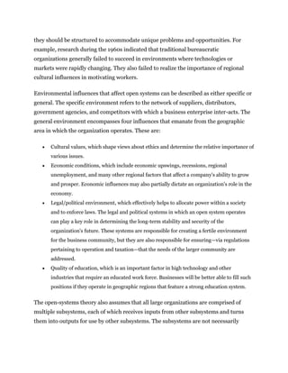 they should be structured to accommodate unique problems and opportunities. For
example, research during the 1960s indicated that traditional bureaucratic
organizations generally failed to succeed in environments where technologies or
markets were rapidly changing. They also failed to realize the importance of regional
cultural influences in motivating workers.
Environmental influences that affect open systems can be described as either specific or
general. The specific environment refers to the network of suppliers, distributors,
government agencies, and competitors with which a business enterprise inter-acts. The
general environment encompasses four influences that emanate from the geographic
area in which the organization operates. These are:
 Cultural values, which shape views about ethics and determine the relative importance of
various issues.
 Economic conditions, which include economic upswings, recessions, regional
unemployment, and many other regional factors that affect a company's ability to grow
and prosper. Economic influences may also partially dictate an organization's role in the
economy.
 Legal/political environment, which effectively helps to allocate power within a society
and to enforce laws. The legal and political systems in which an open system operates
can play a key role in determining the long-term stability and security of the
organization's future. These systems are responsible for creating a fertile environment
for the business community, but they are also responsible for ensuring—via regulations
pertaining to operation and taxation—that the needs of the larger community are
addressed.
 Quality of education, which is an important factor in high technology and other
industries that require an educated work force. Businesses will be better able to fill such
positions if they operate in geographic regions that feature a strong education system.
The open-systems theory also assumes that all large organizations are comprised of
multiple subsystems, each of which receives inputs from other subsystems and turns
them into outputs for use by other subsystems. The subsystems are not necessarily
 
