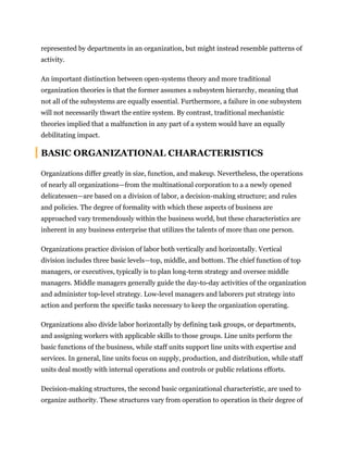 represented by departments in an organization, but might instead resemble patterns of
activity.
An important distinction between open-systems theory and more traditional
organization theories is that the former assumes a subsystem hierarchy, meaning that
not all of the subsystems are equally essential. Furthermore, a failure in one subsystem
will not necessarily thwart the entire system. By contrast, traditional mechanistic
theories implied that a malfunction in any part of a system would have an equally
debilitating impact.
BASIC ORGANIZATIONAL CHARACTERISTICS
Organizations differ greatly in size, function, and makeup. Nevertheless, the operations
of nearly all organizations—from the multinational corporation to a a newly opened
delicatessen—are based on a division of labor, a decision-making structure; and rules
and policies. The degree of formality with which these aspects of business are
approached vary tremendously within the business world, but these characteristics are
inherent in any business enterprise that utilizes the talents of more than one person.
Organizations practice division of labor both vertically and horizontally. Vertical
division includes three basic levels—top, middle, and bottom. The chief function of top
managers, or executives, typically is to plan long-term strategy and oversee middle
managers. Middle managers generally guide the day-to-day activities of the organization
and administer top-level strategy. Low-level managers and laborers put strategy into
action and perform the specific tasks necessary to keep the organization operating.
Organizations also divide labor horizontally by defining task groups, or departments,
and assigning workers with applicable skills to those groups. Line units perform the
basic functions of the business, while staff units support line units with expertise and
services. In general, line units focus on supply, production, and distribution, while staff
units deal mostly with internal operations and controls or public relations efforts.
Decision-making structures, the second basic organizational characteristic, are used to
organize authority. These structures vary from operation to operation in their degree of
 