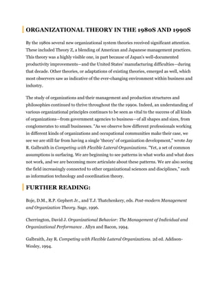 ORGANIZATIONAL THEORY IN THE 1980S AND 1990S
By the 1980s several new organizational system theories received significant attention.
These included Theory Z, a blending of American and Japanese management practices.
This theory was a highly visible one, in part because of Japan's well-documented
productivity improvements—and the United States' manufacturing difficulties—during
that decade. Other theories, or adaptations of existing theories, emerged as well, which
most observers saw as indicative of the ever-changing environment within business and
industry.
The study of organizations and their management and production structures and
philosophies continued to thrive throughout the the 1990s. Indeed, an understanding of
various organizational principles continues to be seen as vital to the success of all kinds
of organizations—from government agencies to business—of all shapes and sizes, from
conglomerates to small businesses. "As we observe how different professionals working
in different kinds of organizations and occupational communities make their case, we
see we are still far from having a single 'theory' of organization development," wrote Jay
R. Galbraith in Competing with Flexible Lateral Organizations. "Yet, a set of common
assumptions is surfacing. We are beginning to see patterns in what works and what does
not work, and we are becoming more articulate about these patterns. We are also seeing
the field increasingly connected to other organizational sciences and disciplines," such
as information technology and coordination theory.
FURTHER READING:
Boje, D.M., R.P. Gephert Jr., and T.J. Thatchenkery, eds. Post-modern Management
and Organization Theory. Sage, 1996.
Cherrington, David J. Organizational Behavior: The Management of Individual and
Organizational Performance . Allyn and Bacon, 1994.
Galbraith, Jay R. Competing with Flexible Lateral Organizations. 2d ed. Addison-
Wesley, 1994.
 