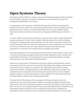 Open Systems Theory
Open Systems Theory (OST) is a modern systems-based changed management theory designed
to create healthy, innovative and resilient organizations and communities in today’s fast
changing and unpredictable environments.
As organizations and communities conduct their business they influence and change their
external environments, while at the same time being influenced by external changes in local and
global environments. This two-way influential change is known as active adaptive change.
Organizations and communities are open systems; changing and influencing each other over
time.
To ensure viability an Open System must have an open and active adaptive relationship with its
external environment. In other words, a healthy viable Open System has a direct correlation
with respect to changing values and expectations over time with its external environment. The
corollary therefore is that if the values and expectations of a certain organization or community
are out of sync with those that exist in the external environment then that particular
organization or community will eventually become unhealthy and unviable.
This understanding has led to the development of Open Systems Theory, which is a state-of-the-
art systems-based change management body of knowledge designed for today’s turbulent and
unpredictable environment. It is being utilised by many successful organizations, including
corporate giants such as Microsoft and Hewlett Packard.
People too are open systems. Through their actions they influence and change their external
environment, and at the same time are constantly being influenced by changes in the external
environment. From an employee’s perspective, the organization itself is their immediate
external environment. The aggregated effect of this influential change between people, their
organization and/or community and the external environment is known as socio-ecological
(people-in-system-in-environment) change. In today’s globalised and networked world socio-
ecological change is relentless and increasing exponentially.
The prime driver of this change is the increasing rate of change in people’s values and
expectations in the external environment. People are constantly changing their minds about
decisions they will make, including what products and services they will buy and how they’ll buy
them. The rate of socio-ecological change is being accelerated by globalisation, deregulation, and
technological change. All these factors are combining to produce fierce competition for
organizations and communities as well as causing unprecedented turbulence and uncertainty.
 