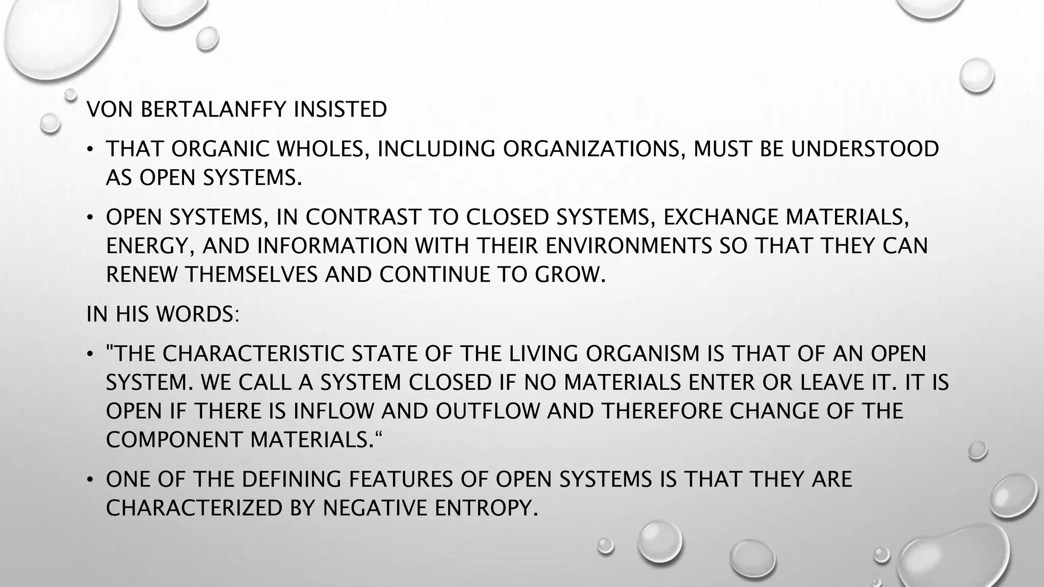VON BERTALANFFY INSISTED
• THAT ORGANIC WHOLES, INCLUDING ORGANIZATIONS, MUST BE UNDERSTOOD
AS OPEN SYSTEMS.
• OPEN SYSTEMS, IN CONTRAST TO CLOSED SYSTEMS, EXCHANGE MATERIALS,
ENERGY, AND INFORMATION WITH THEIR ENVIRONMENTS SO THAT THEY CAN
RENEW THEMSELVES AND CONTINUE TO GROW.
IN HIS WORDS:
• "THE CHARACTERISTIC STATE OF THE LIVING ORGANISM IS THAT OF AN OPEN
SYSTEM. WE CALL A SYSTEM CLOSED IF NO MATERIALS ENTER OR LEAVE IT. IT IS
OPEN IF THERE IS INFLOW AND OUTFLOW AND THEREFORE CHANGE OF THE
COMPONENT MATERIALS.“
• ONE OF THE DEFINING FEATURES OF OPEN SYSTEMS IS THAT THEY ARE
CHARACTERIZED BY NEGATIVE ENTROPY.
 