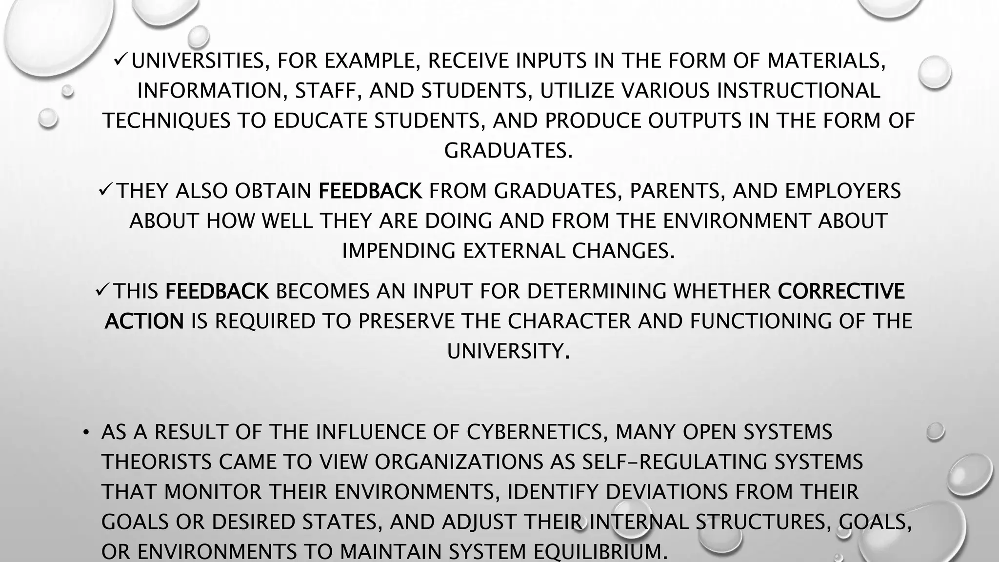 UNIVERSITIES, FOR EXAMPLE, RECEIVE INPUTS IN THE FORM OF MATERIALS,
INFORMATION, STAFF, AND STUDENTS, UTILIZE VARIOUS INSTRUCTIONAL
TECHNIQUES TO EDUCATE STUDENTS, AND PRODUCE OUTPUTS IN THE FORM OF
GRADUATES.
THEY ALSO OBTAIN FEEDBACK FROM GRADUATES, PARENTS, AND EMPLOYERS
ABOUT HOW WELL THEY ARE DOING AND FROM THE ENVIRONMENT ABOUT
IMPENDING EXTERNAL CHANGES.
THIS FEEDBACK BECOMES AN INPUT FOR DETERMINING WHETHER CORRECTIVE
ACTION IS REQUIRED TO PRESERVE THE CHARACTER AND FUNCTIONING OF THE
UNIVERSITY.
• AS A RESULT OF THE INFLUENCE OF CYBERNETICS, MANY OPEN SYSTEMS
THEORISTS CAME TO VIEW ORGANIZATIONS AS SELF-REGULATING SYSTEMS
THAT MONITOR THEIR ENVIRONMENTS, IDENTIFY DEVIATIONS FROM THEIR
GOALS OR DESIRED STATES, AND ADJUST THEIR INTERNAL STRUCTURES, GOALS,
OR ENVIRONMENTS TO MAINTAIN SYSTEM EQUILIBRIUM.
 