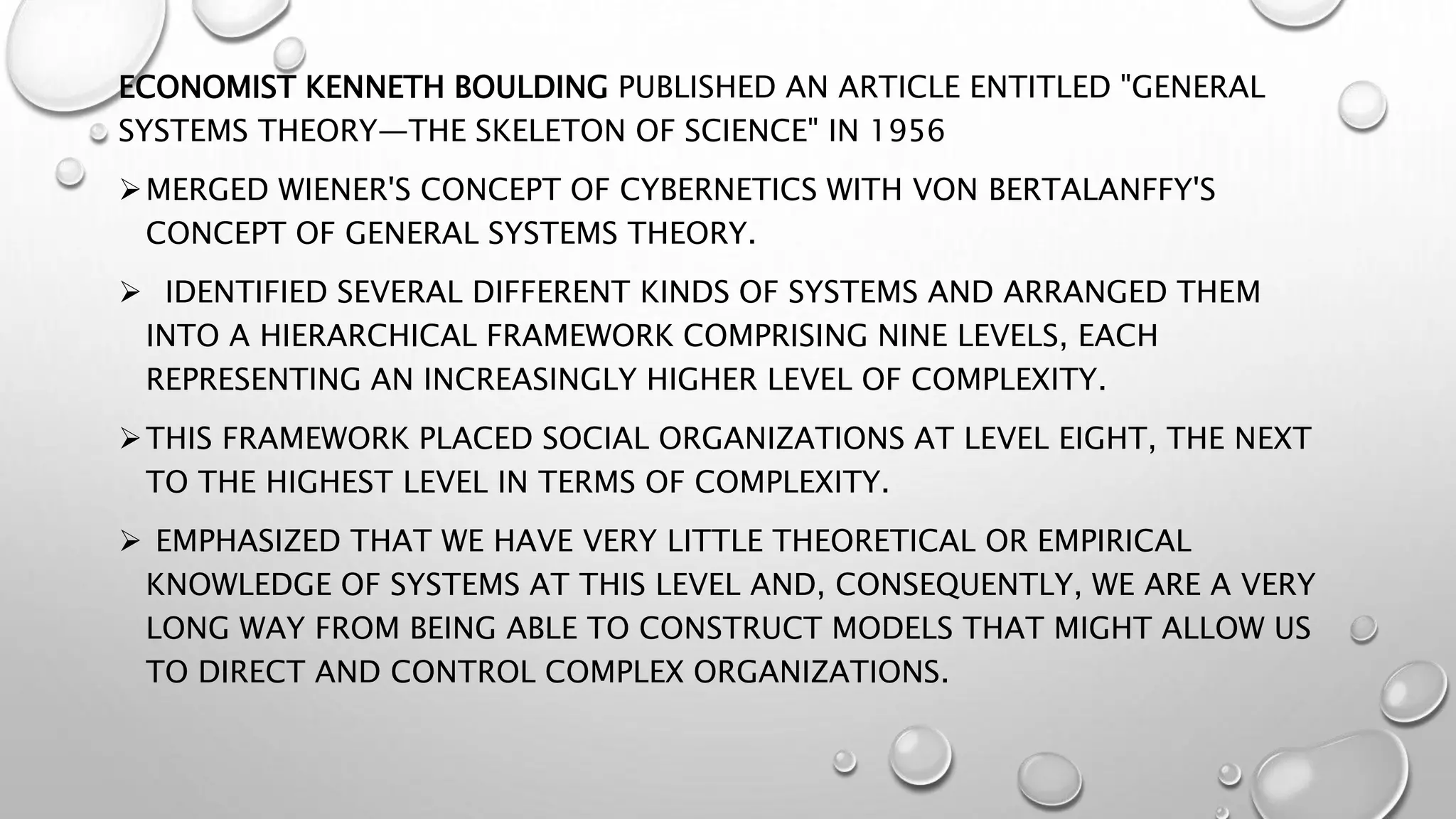 ECONOMIST KENNETH BOULDING PUBLISHED AN ARTICLE ENTITLED "GENERAL
SYSTEMS THEORY—THE SKELETON OF SCIENCE" IN 1956
MERGED WIENER'S CONCEPT OF CYBERNETICS WITH VON BERTALANFFY'S
CONCEPT OF GENERAL SYSTEMS THEORY.
 IDENTIFIED SEVERAL DIFFERENT KINDS OF SYSTEMS AND ARRANGED THEM
INTO A HIERARCHICAL FRAMEWORK COMPRISING NINE LEVELS, EACH
REPRESENTING AN INCREASINGLY HIGHER LEVEL OF COMPLEXITY.
THIS FRAMEWORK PLACED SOCIAL ORGANIZATIONS AT LEVEL EIGHT, THE NEXT
TO THE HIGHEST LEVEL IN TERMS OF COMPLEXITY.
 EMPHASIZED THAT WE HAVE VERY LITTLE THEORETICAL OR EMPIRICAL
KNOWLEDGE OF SYSTEMS AT THIS LEVEL AND, CONSEQUENTLY, WE ARE A VERY
LONG WAY FROM BEING ABLE TO CONSTRUCT MODELS THAT MIGHT ALLOW US
TO DIRECT AND CONTROL COMPLEX ORGANIZATIONS.
 