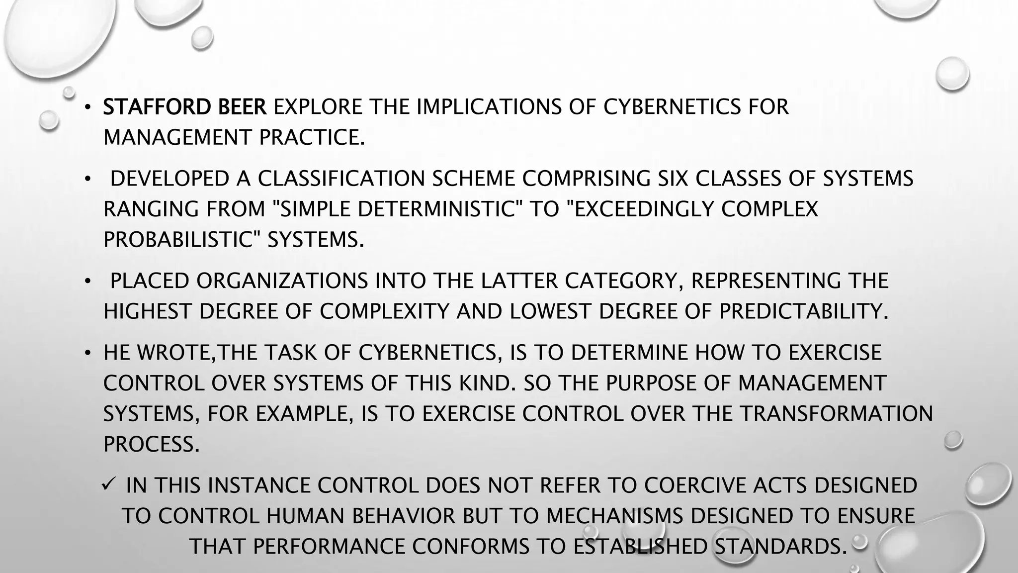 • STAFFORD BEER EXPLORE THE IMPLICATIONS OF CYBERNETICS FOR
MANAGEMENT PRACTICE.
• DEVELOPED A CLASSIFICATION SCHEME COMPRISING SIX CLASSES OF SYSTEMS
RANGING FROM "SIMPLE DETERMINISTIC" TO "EXCEEDINGLY COMPLEX
PROBABILISTIC" SYSTEMS.
• PLACED ORGANIZATIONS INTO THE LATTER CATEGORY, REPRESENTING THE
HIGHEST DEGREE OF COMPLEXITY AND LOWEST DEGREE OF PREDICTABILITY.
• HE WROTE,THE TASK OF CYBERNETICS, IS TO DETERMINE HOW TO EXERCISE
CONTROL OVER SYSTEMS OF THIS KIND. SO THE PURPOSE OF MANAGEMENT
SYSTEMS, FOR EXAMPLE, IS TO EXERCISE CONTROL OVER THE TRANSFORMATION
PROCESS.
 IN THIS INSTANCE CONTROL DOES NOT REFER TO COERCIVE ACTS DESIGNED
TO CONTROL HUMAN BEHAVIOR BUT TO MECHANISMS DESIGNED TO ENSURE
THAT PERFORMANCE CONFORMS TO ESTABLISHED STANDARDS.
 