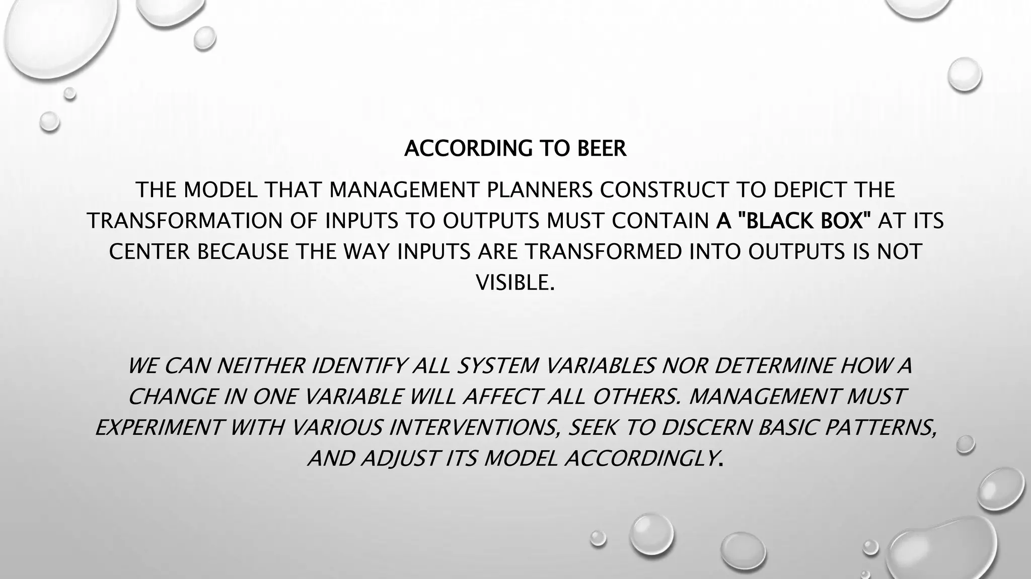 ACCORDING TO BEER
THE MODEL THAT MANAGEMENT PLANNERS CONSTRUCT TO DEPICT THE
TRANSFORMATION OF INPUTS TO OUTPUTS MUST CONTAIN A "BLACK BOX" AT ITS
CENTER BECAUSE THE WAY INPUTS ARE TRANSFORMED INTO OUTPUTS IS NOT
VISIBLE.
WE CAN NEITHER IDENTIFY ALL SYSTEM VARIABLES NOR DETERMINE HOW A
CHANGE IN ONE VARIABLE WILL AFFECT ALL OTHERS. MANAGEMENT MUST
EXPERIMENT WITH VARIOUS INTERVENTIONS, SEEK TO DISCERN BASIC PATTERNS,
AND ADJUST ITS MODEL ACCORDINGLY.
 