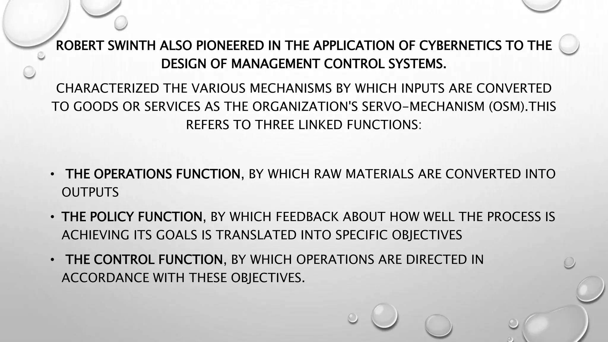 ROBERT SWINTH ALSO PIONEERED IN THE APPLICATION OF CYBERNETICS TO THE
DESIGN OF MANAGEMENT CONTROL SYSTEMS.
CHARACTERIZED THE VARIOUS MECHANISMS BY WHICH INPUTS ARE CONVERTED
TO GOODS OR SERVICES AS THE ORGANIZATION'S SERVO-MECHANISM (OSM).THIS
REFERS TO THREE LINKED FUNCTIONS:
• THE OPERATIONS FUNCTION, BY WHICH RAW MATERIALS ARE CONVERTED INTO
OUTPUTS
• THE POLICY FUNCTION, BY WHICH FEEDBACK ABOUT HOW WELL THE PROCESS IS
ACHIEVING ITS GOALS IS TRANSLATED INTO SPECIFIC OBJECTIVES
• THE CONTROL FUNCTION, BY WHICH OPERATIONS ARE DIRECTED IN
ACCORDANCE WITH THESE OBJECTIVES.
 