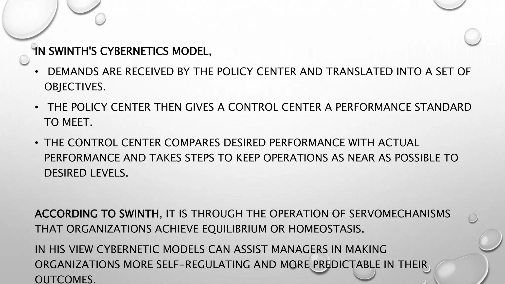 IN SWINTH'S CYBERNETICS MODEL,
• DEMANDS ARE RECEIVED BY THE POLICY CENTER AND TRANSLATED INTO A SET OF
OBJECTIVES.
• THE POLICY CENTER THEN GIVES A CONTROL CENTER A PERFORMANCE STANDARD
TO MEET.
• THE CONTROL CENTER COMPARES DESIRED PERFORMANCE WITH ACTUAL
PERFORMANCE AND TAKES STEPS TO KEEP OPERATIONS AS NEAR AS POSSIBLE TO
DESIRED LEVELS.
ACCORDING TO SWINTH, IT IS THROUGH THE OPERATION OF SERVOMECHANISMS
THAT ORGANIZATIONS ACHIEVE EQUILIBRIUM OR HOMEOSTASIS.
IN HIS VIEW CYBERNETIC MODELS CAN ASSIST MANAGERS IN MAKING
ORGANIZATIONS MORE SELF-REGULATING AND MORE PREDICTABLE IN THEIR
OUTCOMES.
 