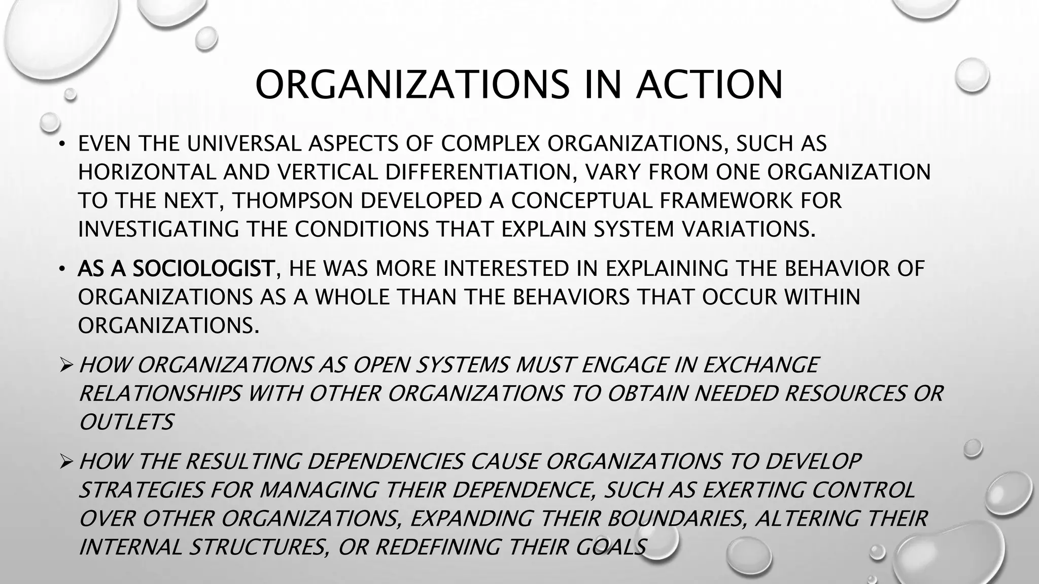ORGANIZATIONS IN ACTION
• EVEN THE UNIVERSAL ASPECTS OF COMPLEX ORGANIZATIONS, SUCH AS
HORIZONTAL AND VERTICAL DIFFERENTIATION, VARY FROM ONE ORGANIZATION
TO THE NEXT, THOMPSON DEVELOPED A CONCEPTUAL FRAMEWORK FOR
INVESTIGATING THE CONDITIONS THAT EXPLAIN SYSTEM VARIATIONS.
• AS A SOCIOLOGIST, HE WAS MORE INTERESTED IN EXPLAINING THE BEHAVIOR OF
ORGANIZATIONS AS A WHOLE THAN THE BEHAVIORS THAT OCCUR WITHIN
ORGANIZATIONS.
HOW ORGANIZATIONS AS OPEN SYSTEMS MUST ENGAGE IN EXCHANGE
RELATIONSHIPS WITH OTHER ORGANIZATIONS TO OBTAIN NEEDED RESOURCES OR
OUTLETS
HOW THE RESULTING DEPENDENCIES CAUSE ORGANIZATIONS TO DEVELOP
STRATEGIES FOR MANAGING THEIR DEPENDENCE, SUCH AS EXERTING CONTROL
OVER OTHER ORGANIZATIONS, EXPANDING THEIR BOUNDARIES, ALTERING THEIR
INTERNAL STRUCTURES, OR REDEFINING THEIR GOALS
 