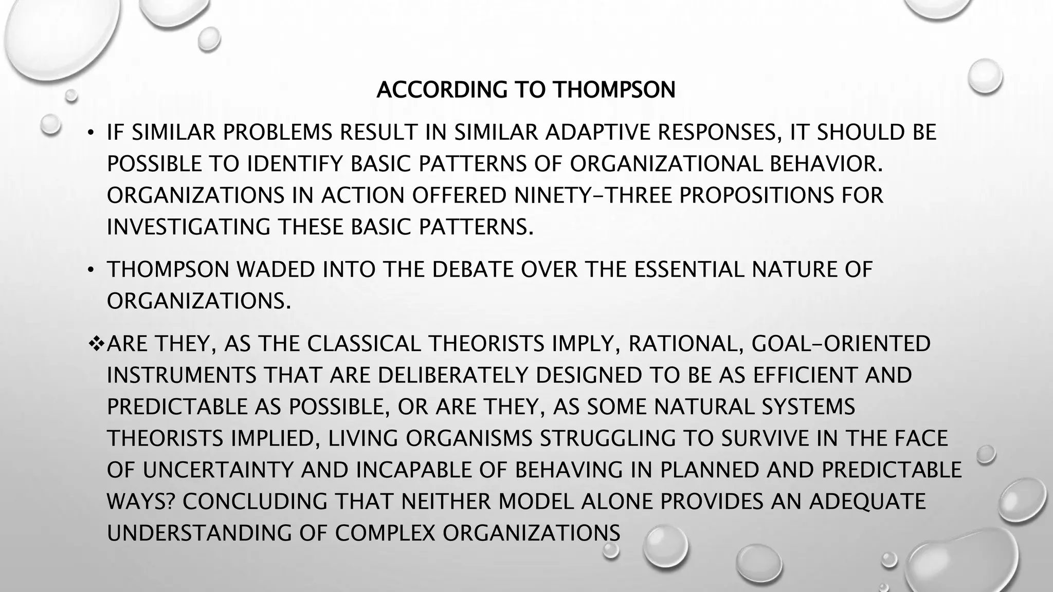ACCORDING TO THOMPSON
• IF SIMILAR PROBLEMS RESULT IN SIMILAR ADAPTIVE RESPONSES, IT SHOULD BE
POSSIBLE TO IDENTIFY BASIC PATTERNS OF ORGANIZATIONAL BEHAVIOR.
ORGANIZATIONS IN ACTION OFFERED NINETY-THREE PROPOSITIONS FOR
INVESTIGATING THESE BASIC PATTERNS.
• THOMPSON WADED INTO THE DEBATE OVER THE ESSENTIAL NATURE OF
ORGANIZATIONS.
ARE THEY, AS THE CLASSICAL THEORISTS IMPLY, RATIONAL, GOAL-ORIENTED
INSTRUMENTS THAT ARE DELIBERATELY DESIGNED TO BE AS EFFICIENT AND
PREDICTABLE AS POSSIBLE, OR ARE THEY, AS SOME NATURAL SYSTEMS
THEORISTS IMPLIED, LIVING ORGANISMS STRUGGLING TO SURVIVE IN THE FACE
OF UNCERTAINTY AND INCAPABLE OF BEHAVING IN PLANNED AND PREDICTABLE
WAYS? CONCLUDING THAT NEITHER MODEL ALONE PROVIDES AN ADEQUATE
UNDERSTANDING OF COMPLEX ORGANIZATIONS
 