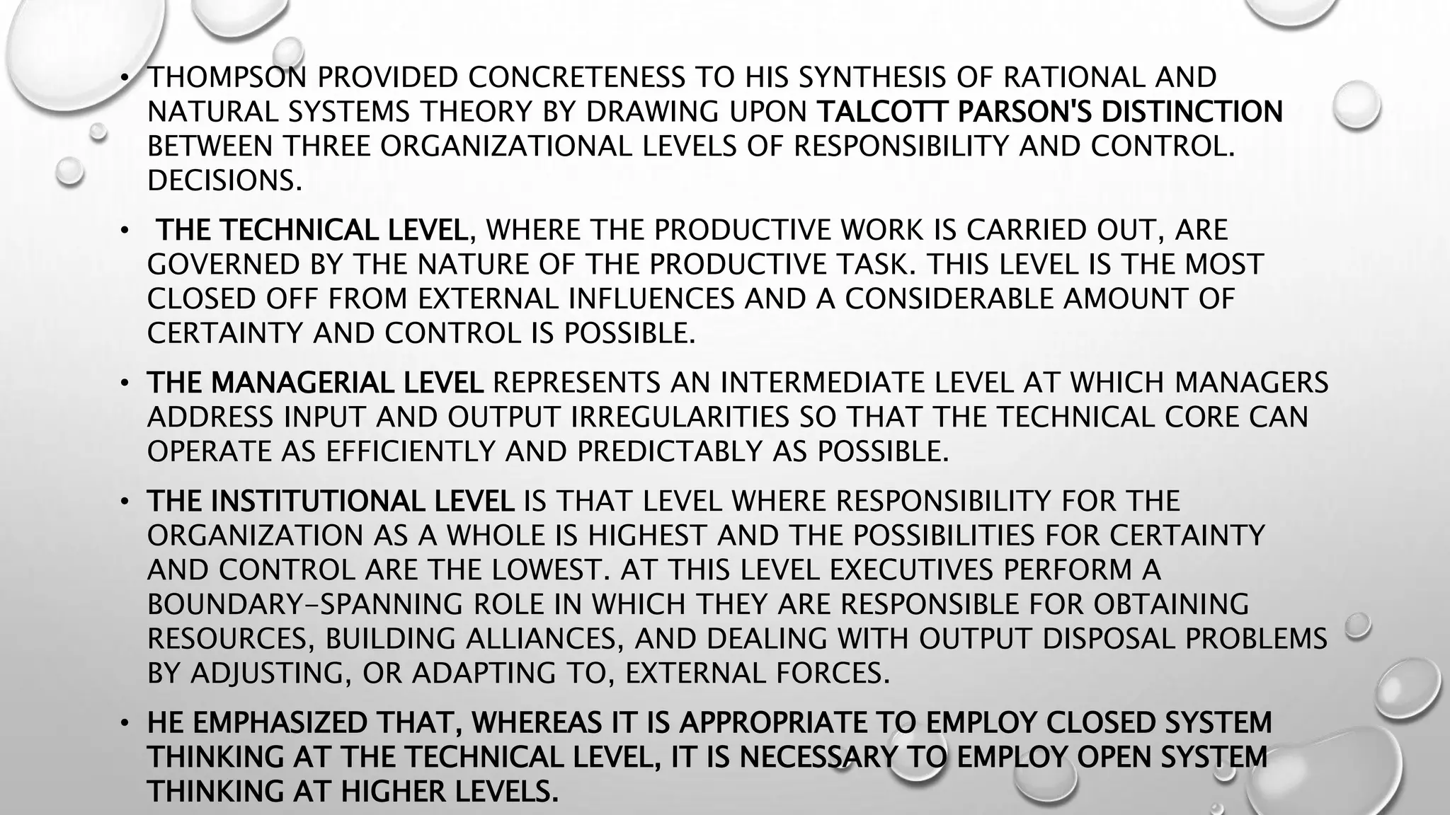 • THOMPSON PROVIDED CONCRETENESS TO HIS SYNTHESIS OF RATIONAL AND
NATURAL SYSTEMS THEORY BY DRAWING UPON TALCOTT PARSON'S DISTINCTION
BETWEEN THREE ORGANIZATIONAL LEVELS OF RESPONSIBILITY AND CONTROL.
DECISIONS.
• THE TECHNICAL LEVEL, WHERE THE PRODUCTIVE WORK IS CARRIED OUT, ARE
GOVERNED BY THE NATURE OF THE PRODUCTIVE TASK. THIS LEVEL IS THE MOST
CLOSED OFF FROM EXTERNAL INFLUENCES AND A CONSIDERABLE AMOUNT OF
CERTAINTY AND CONTROL IS POSSIBLE.
• THE MANAGERIAL LEVEL REPRESENTS AN INTERMEDIATE LEVEL AT WHICH MANAGERS
ADDRESS INPUT AND OUTPUT IRREGULARITIES SO THAT THE TECHNICAL CORE CAN
OPERATE AS EFFICIENTLY AND PREDICTABLY AS POSSIBLE.
• THE INSTITUTIONAL LEVEL IS THAT LEVEL WHERE RESPONSIBILITY FOR THE
ORGANIZATION AS A WHOLE IS HIGHEST AND THE POSSIBILITIES FOR CERTAINTY
AND CONTROL ARE THE LOWEST. AT THIS LEVEL EXECUTIVES PERFORM A
BOUNDARY-SPANNING ROLE IN WHICH THEY ARE RESPONSIBLE FOR OBTAINING
RESOURCES, BUILDING ALLIANCES, AND DEALING WITH OUTPUT DISPOSAL PROBLEMS
BY ADJUSTING, OR ADAPTING TO, EXTERNAL FORCES.
• HE EMPHASIZED THAT, WHEREAS IT IS APPROPRIATE TO EMPLOY CLOSED SYSTEM
THINKING AT THE TECHNICAL LEVEL, IT IS NECESSARY TO EMPLOY OPEN SYSTEM
THINKING AT HIGHER LEVELS.
 