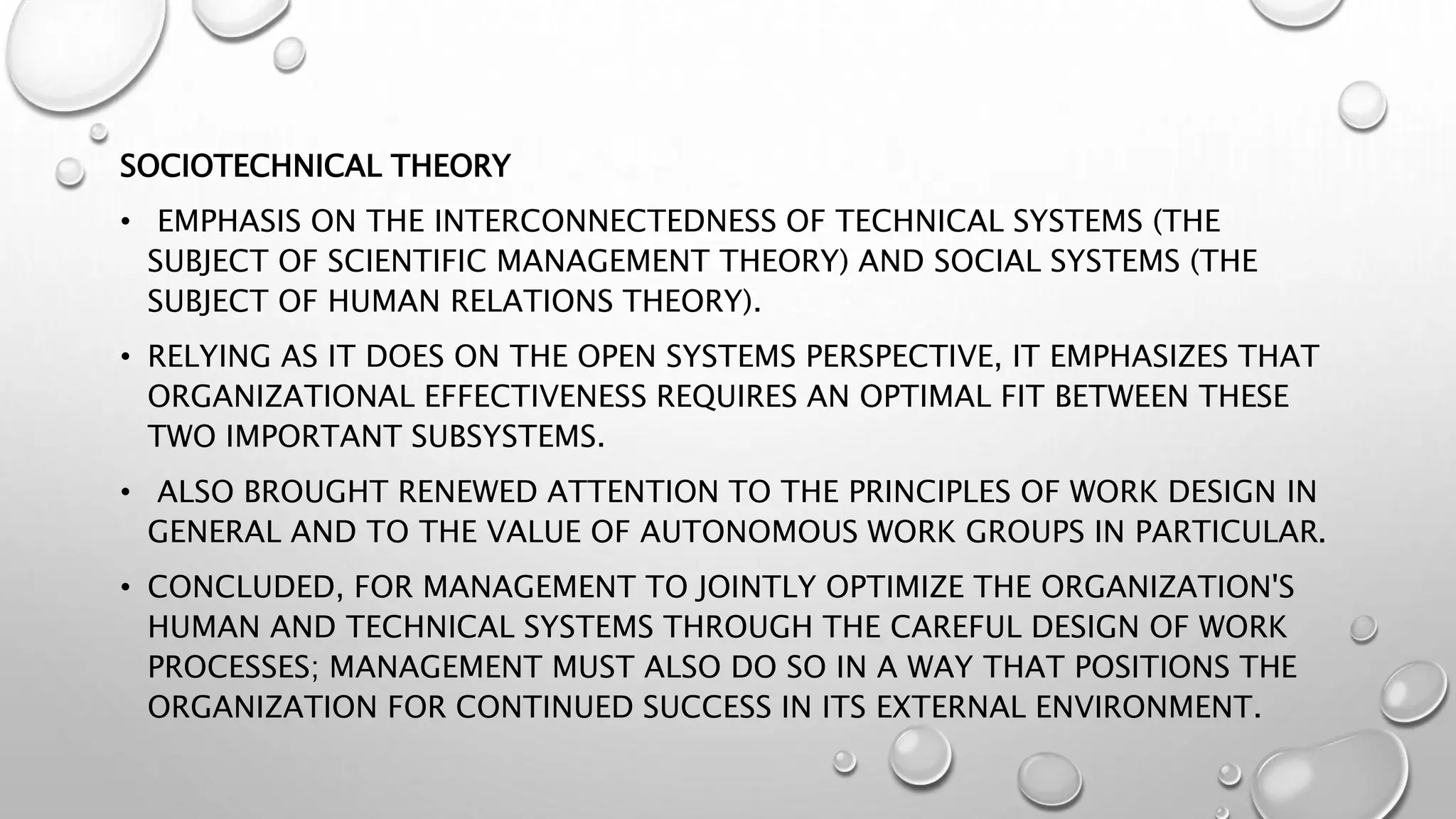 SOCIOTECHNICAL THEORY
• EMPHASIS ON THE INTERCONNECTEDNESS OF TECHNICAL SYSTEMS (THE
SUBJECT OF SCIENTIFIC MANAGEMENT THEORY) AND SOCIAL SYSTEMS (THE
SUBJECT OF HUMAN RELATIONS THEORY).
• RELYING AS IT DOES ON THE OPEN SYSTEMS PERSPECTIVE, IT EMPHASIZES THAT
ORGANIZATIONAL EFFECTIVENESS REQUIRES AN OPTIMAL FIT BETWEEN THESE
TWO IMPORTANT SUBSYSTEMS.
• ALSO BROUGHT RENEWED ATTENTION TO THE PRINCIPLES OF WORK DESIGN IN
GENERAL AND TO THE VALUE OF AUTONOMOUS WORK GROUPS IN PARTICULAR.
• CONCLUDED, FOR MANAGEMENT TO JOINTLY OPTIMIZE THE ORGANIZATION'S
HUMAN AND TECHNICAL SYSTEMS THROUGH THE CAREFUL DESIGN OF WORK
PROCESSES; MANAGEMENT MUST ALSO DO SO IN A WAY THAT POSITIONS THE
ORGANIZATION FOR CONTINUED SUCCESS IN ITS EXTERNAL ENVIRONMENT.
 