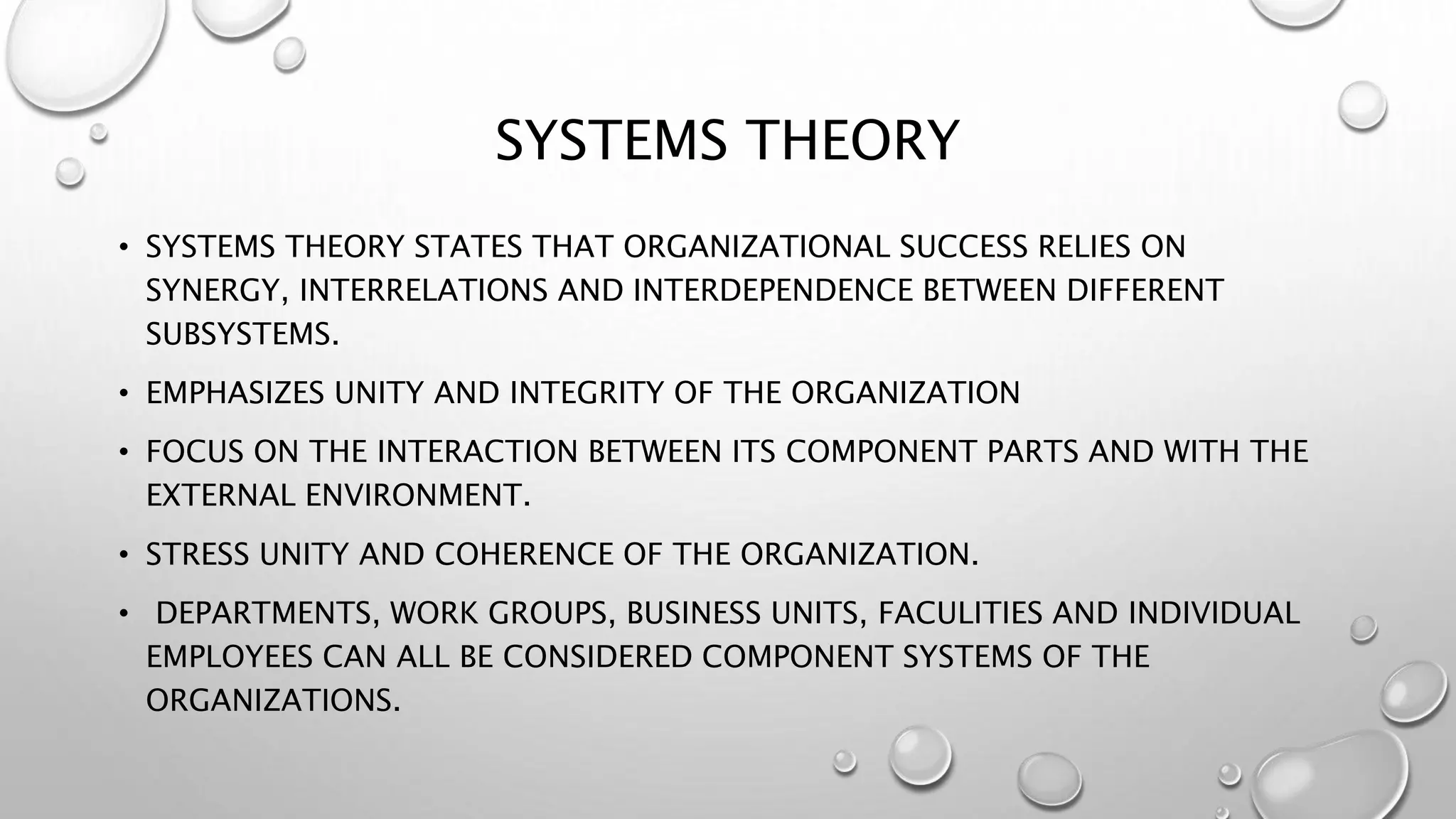 SYSTEMS THEORY
• SYSTEMS THEORY STATES THAT ORGANIZATIONAL SUCCESS RELIES ON
SYNERGY, INTERRELATIONS AND INTERDEPENDENCE BETWEEN DIFFERENT
SUBSYSTEMS.
• EMPHASIZES UNITY AND INTEGRITY OF THE ORGANIZATION
• FOCUS ON THE INTERACTION BETWEEN ITS COMPONENT PARTS AND WITH THE
EXTERNAL ENVIRONMENT.
• STRESS UNITY AND COHERENCE OF THE ORGANIZATION.
• DEPARTMENTS, WORK GROUPS, BUSINESS UNITS, FACULITIES AND INDIVIDUAL
EMPLOYEES CAN ALL BE CONSIDERED COMPONENT SYSTEMS OF THE
ORGANIZATIONS.
 