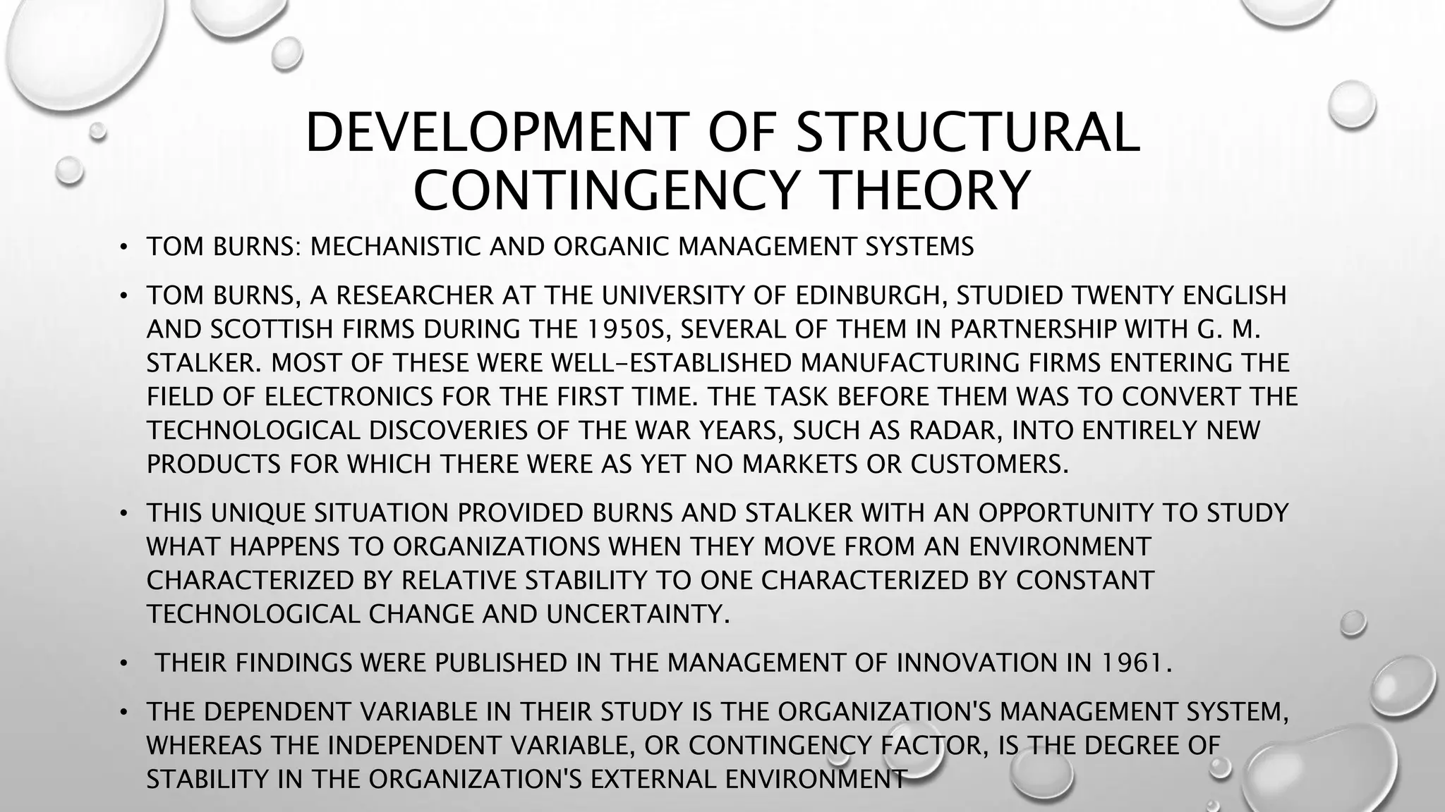 DEVELOPMENT OF STRUCTURAL
CONTINGENCY THEORY
• TOM BURNS: MECHANISTIC AND ORGANIC MANAGEMENT SYSTEMS
• TOM BURNS, A RESEARCHER AT THE UNIVERSITY OF EDINBURGH, STUDIED TWENTY ENGLISH
AND SCOTTISH FIRMS DURING THE 1950S, SEVERAL OF THEM IN PARTNERSHIP WITH G. M.
STALKER. MOST OF THESE WERE WELL-ESTABLISHED MANUFACTURING FIRMS ENTERING THE
FIELD OF ELECTRONICS FOR THE FIRST TIME. THE TASK BEFORE THEM WAS TO CONVERT THE
TECHNOLOGICAL DISCOVERIES OF THE WAR YEARS, SUCH AS RADAR, INTO ENTIRELY NEW
PRODUCTS FOR WHICH THERE WERE AS YET NO MARKETS OR CUSTOMERS.
• THIS UNIQUE SITUATION PROVIDED BURNS AND STALKER WITH AN OPPORTUNITY TO STUDY
WHAT HAPPENS TO ORGANIZATIONS WHEN THEY MOVE FROM AN ENVIRONMENT
CHARACTERIZED BY RELATIVE STABILITY TO ONE CHARACTERIZED BY CONSTANT
TECHNOLOGICAL CHANGE AND UNCERTAINTY.
• THEIR FINDINGS WERE PUBLISHED IN THE MANAGEMENT OF INNOVATION IN 1961.
• THE DEPENDENT VARIABLE IN THEIR STUDY IS THE ORGANIZATION'S MANAGEMENT SYSTEM,
WHEREAS THE INDEPENDENT VARIABLE, OR CONTINGENCY FACTOR, IS THE DEGREE OF
STABILITY IN THE ORGANIZATION'S EXTERNAL ENVIRONMENT
 