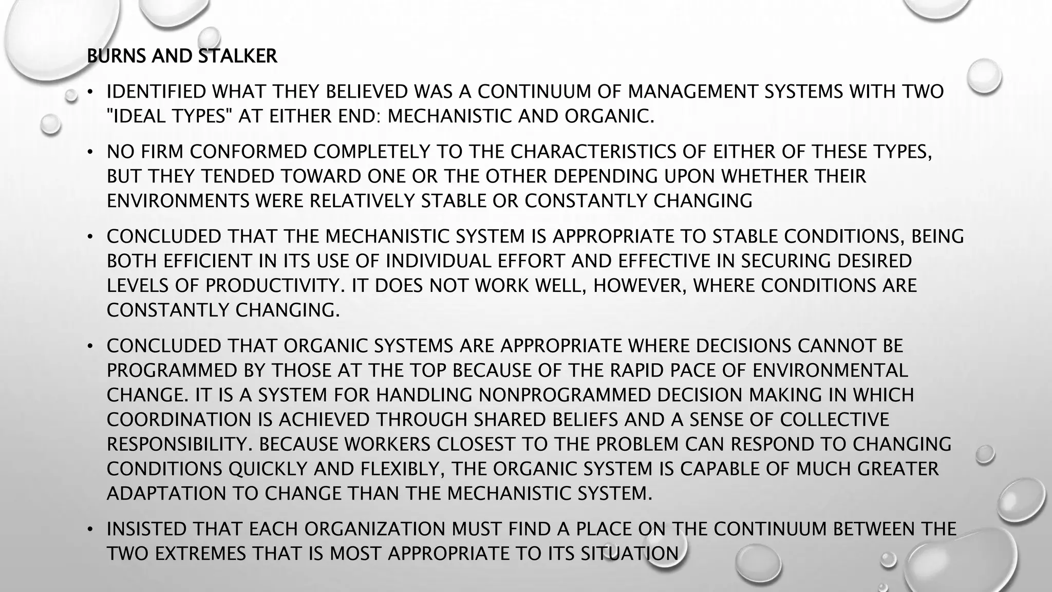 BURNS AND STALKER
• IDENTIFIED WHAT THEY BELIEVED WAS A CONTINUUM OF MANAGEMENT SYSTEMS WITH TWO
"IDEAL TYPES" AT EITHER END: MECHANISTIC AND ORGANIC.
• NO FIRM CONFORMED COMPLETELY TO THE CHARACTERISTICS OF EITHER OF THESE TYPES,
BUT THEY TENDED TOWARD ONE OR THE OTHER DEPENDING UPON WHETHER THEIR
ENVIRONMENTS WERE RELATIVELY STABLE OR CONSTANTLY CHANGING
• CONCLUDED THAT THE MECHANISTIC SYSTEM IS APPROPRIATE TO STABLE CONDITIONS, BEING
BOTH EFFICIENT IN ITS USE OF INDIVIDUAL EFFORT AND EFFECTIVE IN SECURING DESIRED
LEVELS OF PRODUCTIVITY. IT DOES NOT WORK WELL, HOWEVER, WHERE CONDITIONS ARE
CONSTANTLY CHANGING.
• CONCLUDED THAT ORGANIC SYSTEMS ARE APPROPRIATE WHERE DECISIONS CANNOT BE
PROGRAMMED BY THOSE AT THE TOP BECAUSE OF THE RAPID PACE OF ENVIRONMENTAL
CHANGE. IT IS A SYSTEM FOR HANDLING NONPROGRAMMED DECISION MAKING IN WHICH
COORDINATION IS ACHIEVED THROUGH SHARED BELIEFS AND A SENSE OF COLLECTIVE
RESPONSIBILITY. BECAUSE WORKERS CLOSEST TO THE PROBLEM CAN RESPOND TO CHANGING
CONDITIONS QUICKLY AND FLEXIBLY, THE ORGANIC SYSTEM IS CAPABLE OF MUCH GREATER
ADAPTATION TO CHANGE THAN THE MECHANISTIC SYSTEM.
• INSISTED THAT EACH ORGANIZATION MUST FIND A PLACE ON THE CONTINUUM BETWEEN THE
TWO EXTREMES THAT IS MOST APPROPRIATE TO ITS SITUATION
 