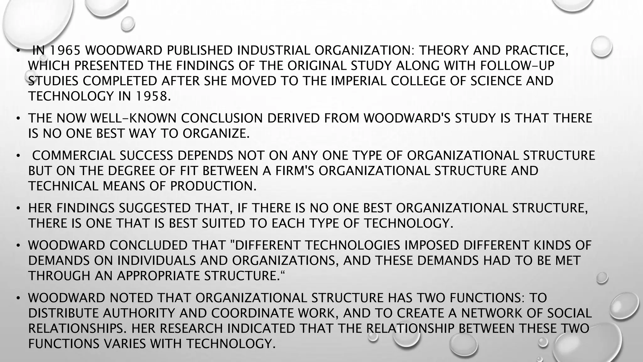 • IN 1965 WOODWARD PUBLISHED INDUSTRIAL ORGANIZATION: THEORY AND PRACTICE,
WHICH PRESENTED THE FINDINGS OF THE ORIGINAL STUDY ALONG WITH FOLLOW-UP
STUDIES COMPLETED AFTER SHE MOVED TO THE IMPERIAL COLLEGE OF SCIENCE AND
TECHNOLOGY IN 1958.
• THE NOW WELL-KNOWN CONCLUSION DERIVED FROM WOODWARD'S STUDY IS THAT THERE
IS NO ONE BEST WAY TO ORGANIZE.
• COMMERCIAL SUCCESS DEPENDS NOT ON ANY ONE TYPE OF ORGANIZATIONAL STRUCTURE
BUT ON THE DEGREE OF FIT BETWEEN A FIRM'S ORGANIZATIONAL STRUCTURE AND
TECHNICAL MEANS OF PRODUCTION.
• HER FINDINGS SUGGESTED THAT, IF THERE IS NO ONE BEST ORGANIZATIONAL STRUCTURE,
THERE IS ONE THAT IS BEST SUITED TO EACH TYPE OF TECHNOLOGY.
• WOODWARD CONCLUDED THAT "DIFFERENT TECHNOLOGIES IMPOSED DIFFERENT KINDS OF
DEMANDS ON INDIVIDUALS AND ORGANIZATIONS, AND THESE DEMANDS HAD TO BE MET
THROUGH AN APPROPRIATE STRUCTURE.“
• WOODWARD NOTED THAT ORGANIZATIONAL STRUCTURE HAS TWO FUNCTIONS: TO
DISTRIBUTE AUTHORITY AND COORDINATE WORK, AND TO CREATE A NETWORK OF SOCIAL
RELATIONSHIPS. HER RESEARCH INDICATED THAT THE RELATIONSHIP BETWEEN THESE TWO
FUNCTIONS VARIES WITH TECHNOLOGY.
 