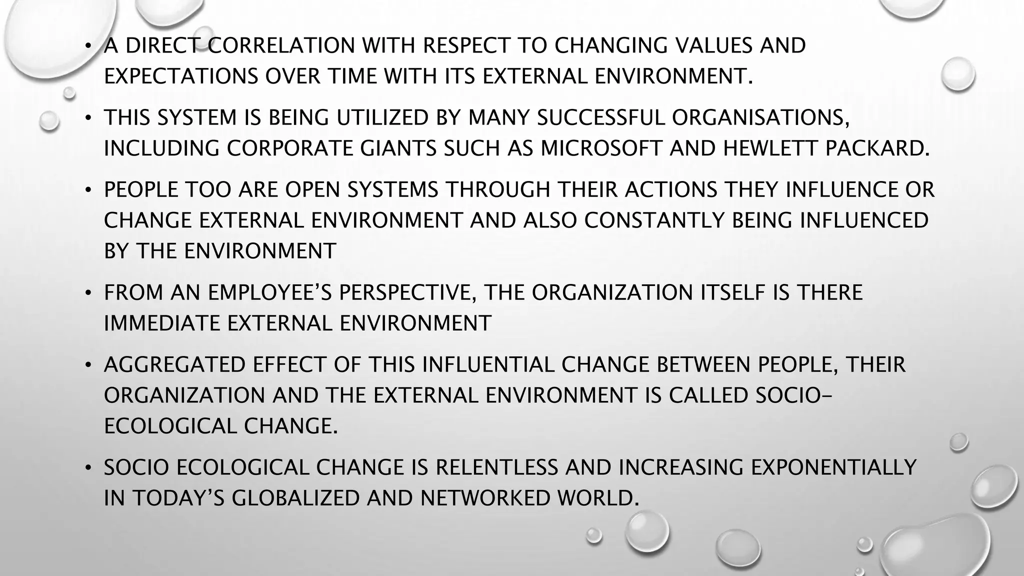 • A DIRECT CORRELATION WITH RESPECT TO CHANGING VALUES AND
EXPECTATIONS OVER TIME WITH ITS EXTERNAL ENVIRONMENT.
• THIS SYSTEM IS BEING UTILIZED BY MANY SUCCESSFUL ORGANISATIONS,
INCLUDING CORPORATE GIANTS SUCH AS MICROSOFT AND HEWLETT PACKARD.
• PEOPLE TOO ARE OPEN SYSTEMS THROUGH THEIR ACTIONS THEY INFLUENCE OR
CHANGE EXTERNAL ENVIRONMENT AND ALSO CONSTANTLY BEING INFLUENCED
BY THE ENVIRONMENT
• FROM AN EMPLOYEE’S PERSPECTIVE, THE ORGANIZATION ITSELF IS THERE
IMMEDIATE EXTERNAL ENVIRONMENT
• AGGREGATED EFFECT OF THIS INFLUENTIAL CHANGE BETWEEN PEOPLE, THEIR
ORGANIZATION AND THE EXTERNAL ENVIRONMENT IS CALLED SOCIO-
ECOLOGICAL CHANGE.
• SOCIO ECOLOGICAL CHANGE IS RELENTLESS AND INCREASING EXPONENTIALLY
IN TODAY’S GLOBALIZED AND NETWORKED WORLD.
 