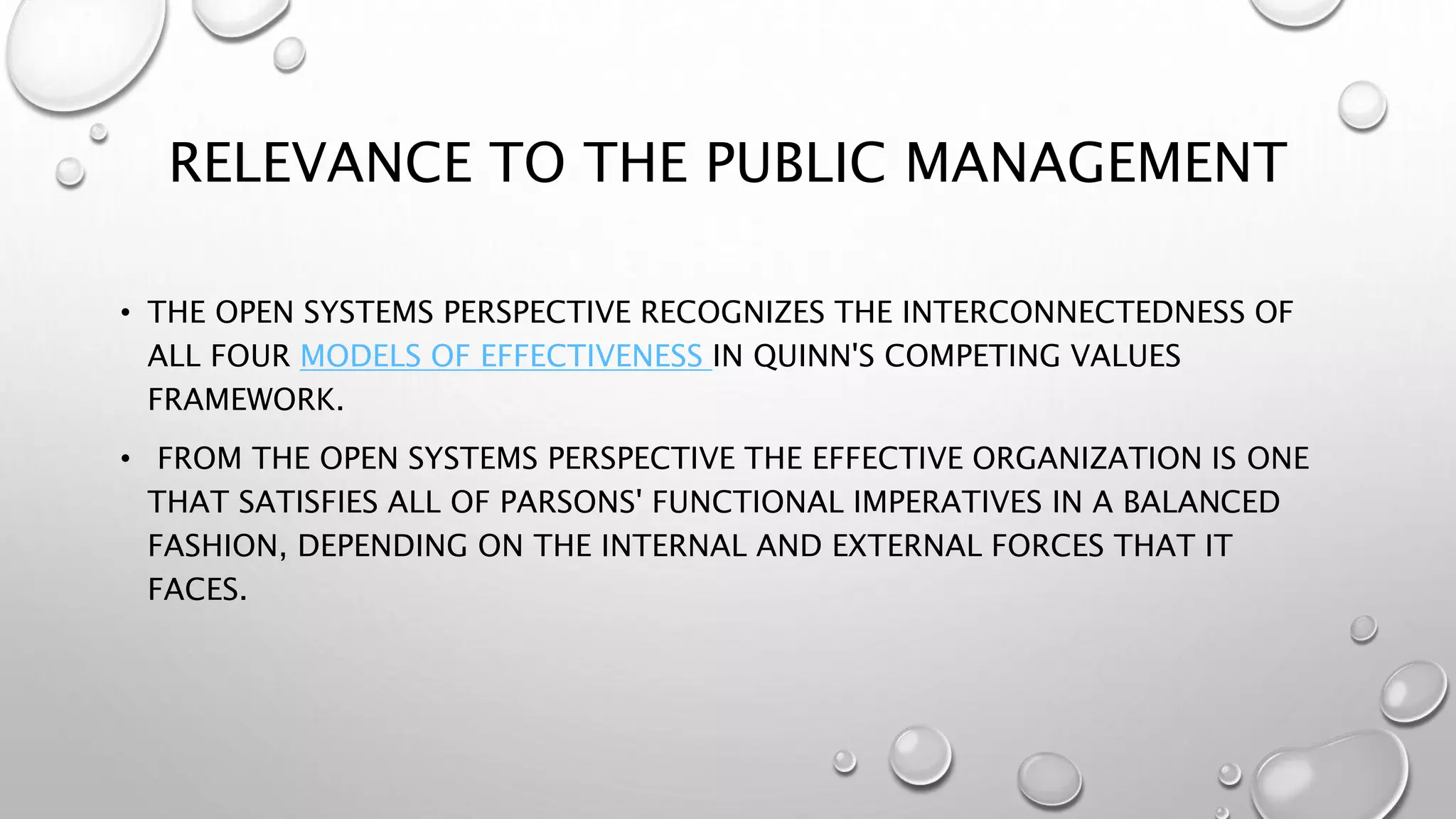 RELEVANCE TO THE PUBLIC MANAGEMENT
• THE OPEN SYSTEMS PERSPECTIVE RECOGNIZES THE INTERCONNECTEDNESS OF
ALL FOUR MODELS OF EFFECTIVENESS IN QUINN'S COMPETING VALUES
FRAMEWORK.
• FROM THE OPEN SYSTEMS PERSPECTIVE THE EFFECTIVE ORGANIZATION IS ONE
THAT SATISFIES ALL OF PARSONS' FUNCTIONAL IMPERATIVES IN A BALANCED
FASHION, DEPENDING ON THE INTERNAL AND EXTERNAL FORCES THAT IT
FACES.
 