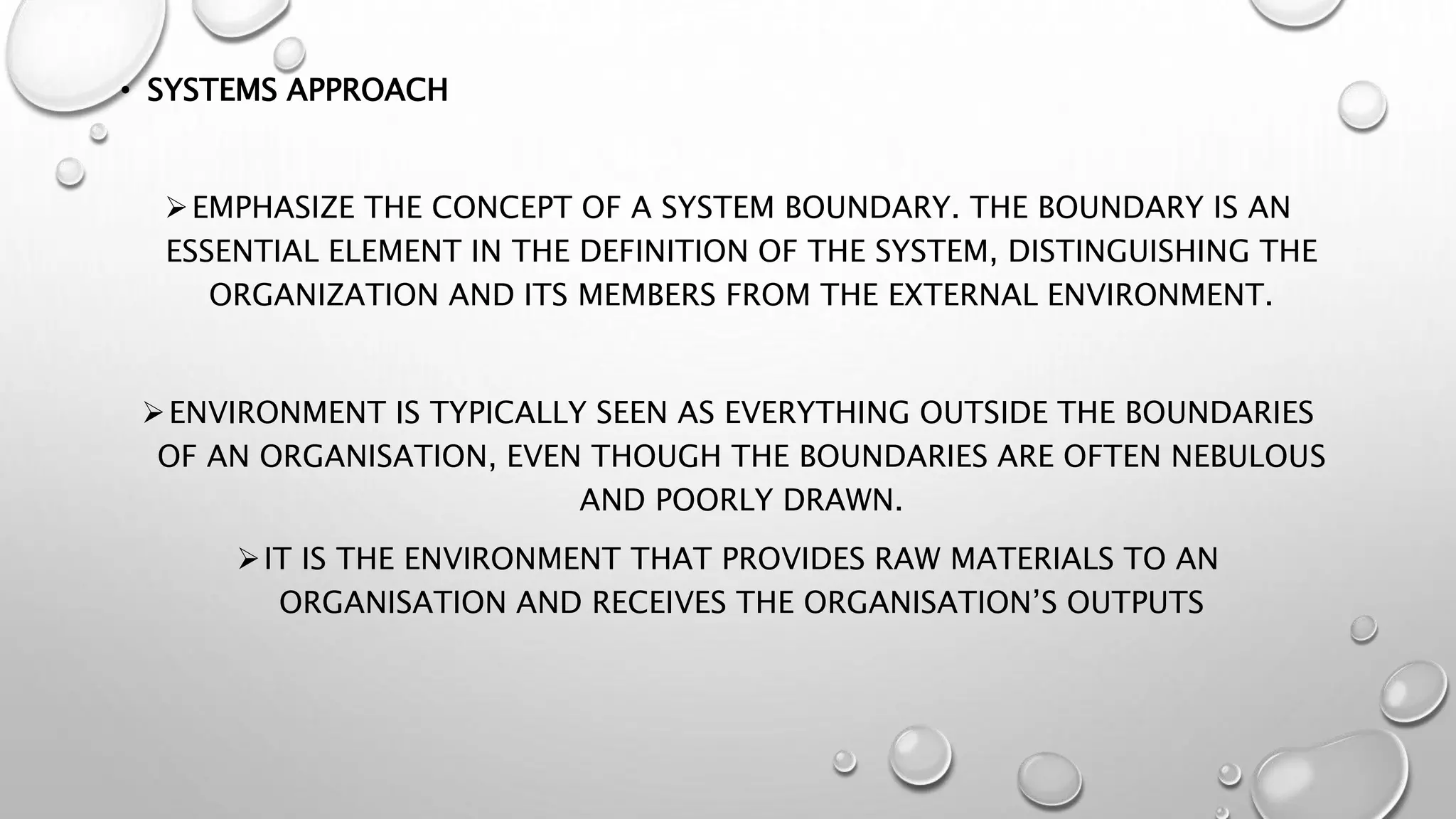 • SYSTEMS APPROACH
EMPHASIZE THE CONCEPT OF A SYSTEM BOUNDARY. THE BOUNDARY IS AN
ESSENTIAL ELEMENT IN THE DEFINITION OF THE SYSTEM, DISTINGUISHING THE
ORGANIZATION AND ITS MEMBERS FROM THE EXTERNAL ENVIRONMENT.
ENVIRONMENT IS TYPICALLY SEEN AS EVERYTHING OUTSIDE THE BOUNDARIES
OF AN ORGANISATION, EVEN THOUGH THE BOUNDARIES ARE OFTEN NEBULOUS
AND POORLY DRAWN.
IT IS THE ENVIRONMENT THAT PROVIDES RAW MATERIALS TO AN
ORGANISATION AND RECEIVES THE ORGANISATION’S OUTPUTS
 