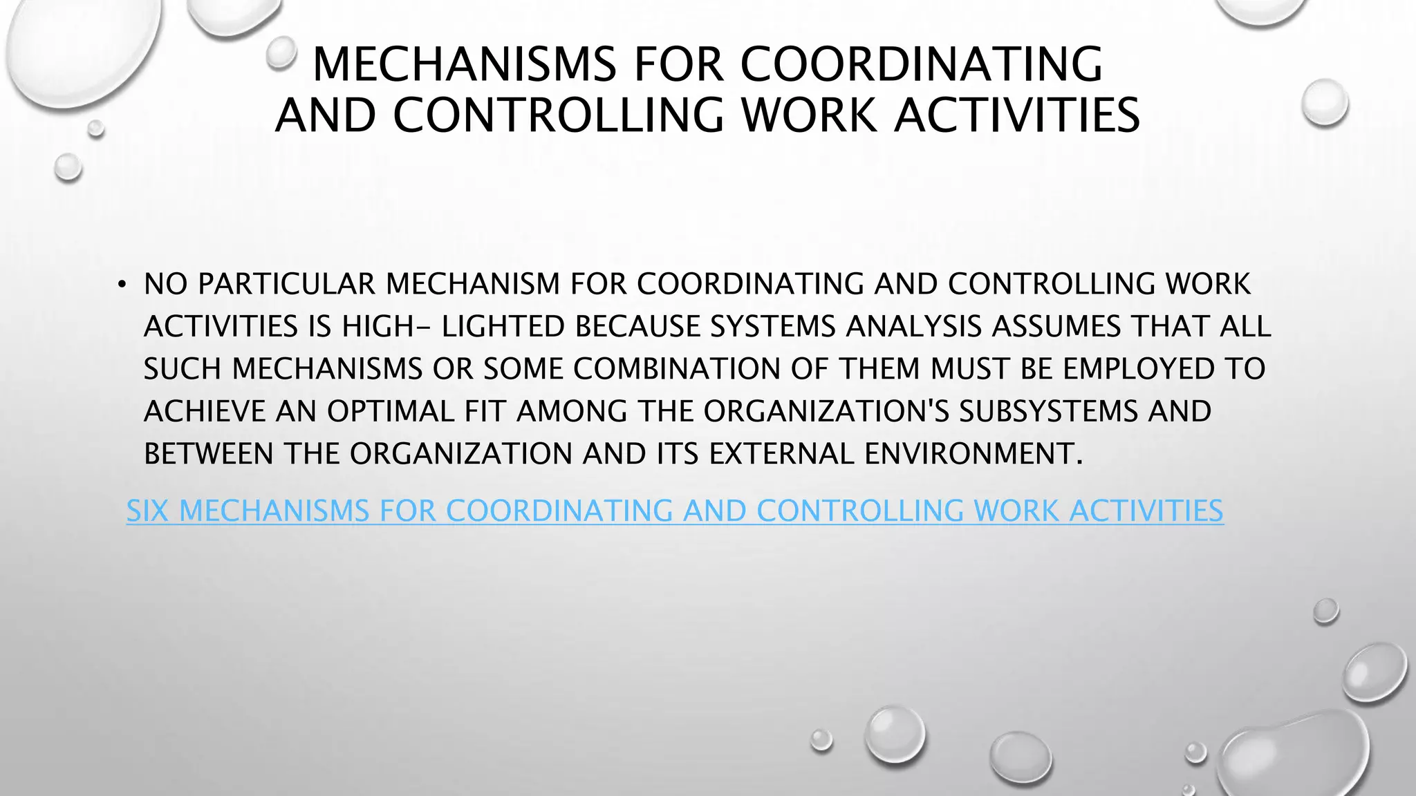 MECHANISMS FOR COORDINATING
AND CONTROLLING WORK ACTIVITIES
• NO PARTICULAR MECHANISM FOR COORDINATING AND CONTROLLING WORK
ACTIVITIES IS HIGH- LIGHTED BECAUSE SYSTEMS ANALYSIS ASSUMES THAT ALL
SUCH MECHANISMS OR SOME COMBINATION OF THEM MUST BE EMPLOYED TO
ACHIEVE AN OPTIMAL FIT AMONG THE ORGANIZATION'S SUBSYSTEMS AND
BETWEEN THE ORGANIZATION AND ITS EXTERNAL ENVIRONMENT.
SIX MECHANISMS FOR COORDINATING AND CONTROLLING WORK ACTIVITIES
 
