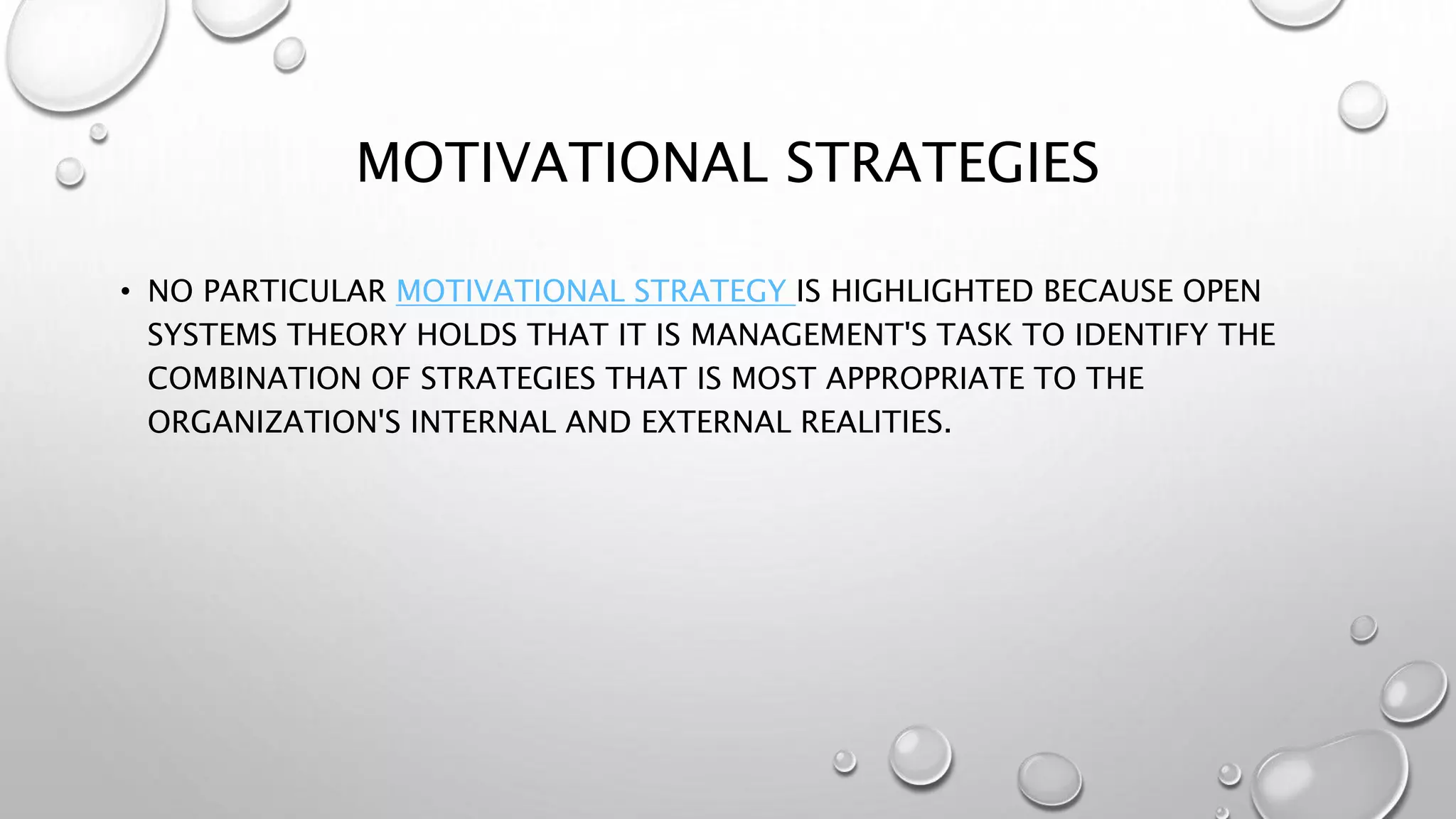 MOTIVATIONAL STRATEGIES
• NO PARTICULAR MOTIVATIONAL STRATEGY IS HIGHLIGHTED BECAUSE OPEN
SYSTEMS THEORY HOLDS THAT IT IS MANAGEMENT'S TASK TO IDENTIFY THE
COMBINATION OF STRATEGIES THAT IS MOST APPROPRIATE TO THE
ORGANIZATION'S INTERNAL AND EXTERNAL REALITIES.
 