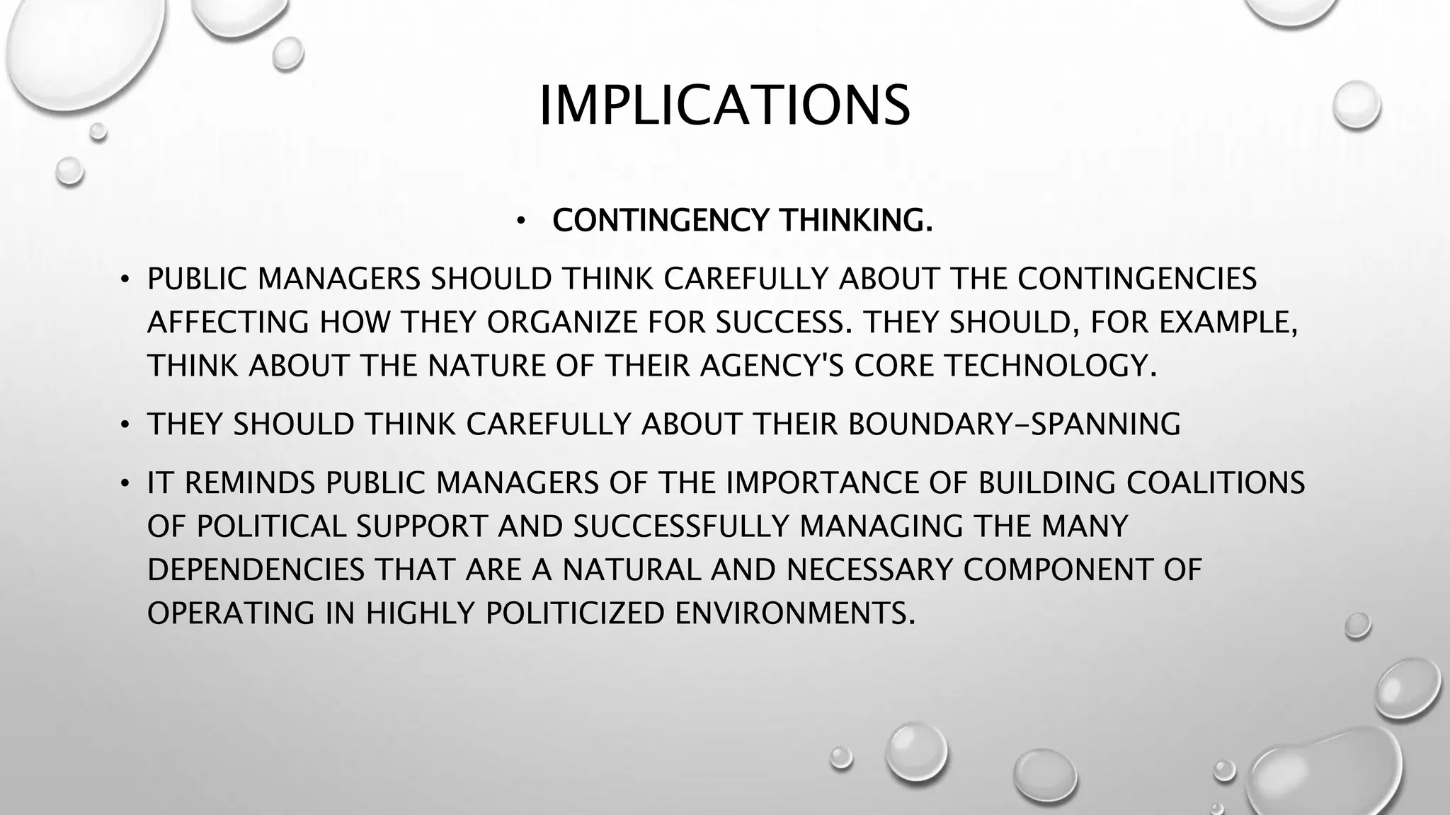 IMPLICATIONS
• CONTINGENCY THINKING.
• PUBLIC MANAGERS SHOULD THINK CAREFULLY ABOUT THE CONTINGENCIES
AFFECTING HOW THEY ORGANIZE FOR SUCCESS. THEY SHOULD, FOR EXAMPLE,
THINK ABOUT THE NATURE OF THEIR AGENCY'S CORE TECHNOLOGY.
• THEY SHOULD THINK CAREFULLY ABOUT THEIR BOUNDARY-SPANNING
• IT REMINDS PUBLIC MANAGERS OF THE IMPORTANCE OF BUILDING COALITIONS
OF POLITICAL SUPPORT AND SUCCESSFULLY MANAGING THE MANY
DEPENDENCIES THAT ARE A NATURAL AND NECESSARY COMPONENT OF
OPERATING IN HIGHLY POLITICIZED ENVIRONMENTS.
 