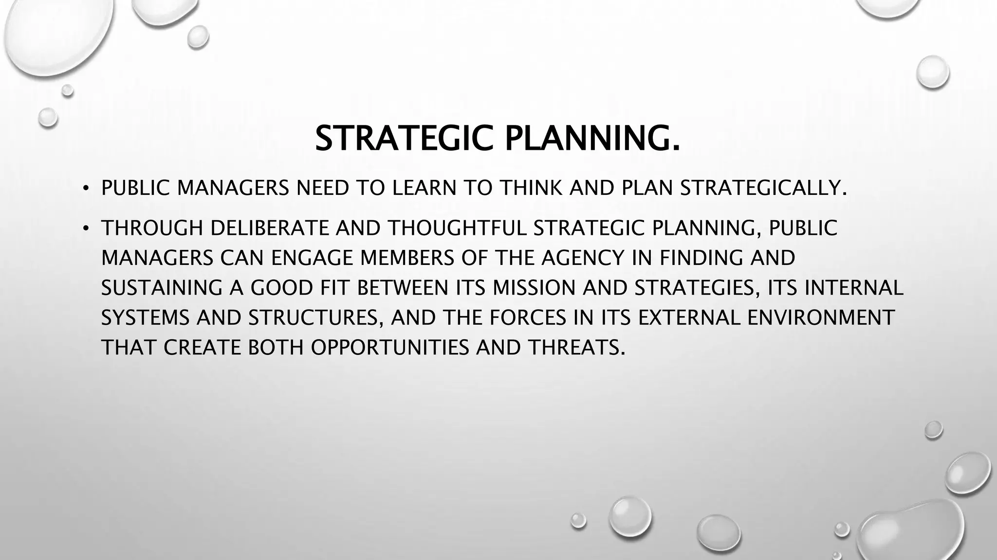 STRATEGIC PLANNING.
• PUBLIC MANAGERS NEED TO LEARN TO THINK AND PLAN STRATEGICALLY.
• THROUGH DELIBERATE AND THOUGHTFUL STRATEGIC PLANNING, PUBLIC
MANAGERS CAN ENGAGE MEMBERS OF THE AGENCY IN FINDING AND
SUSTAINING A GOOD FIT BETWEEN ITS MISSION AND STRATEGIES, ITS INTERNAL
SYSTEMS AND STRUCTURES, AND THE FORCES IN ITS EXTERNAL ENVIRONMENT
THAT CREATE BOTH OPPORTUNITIES AND THREATS.
 