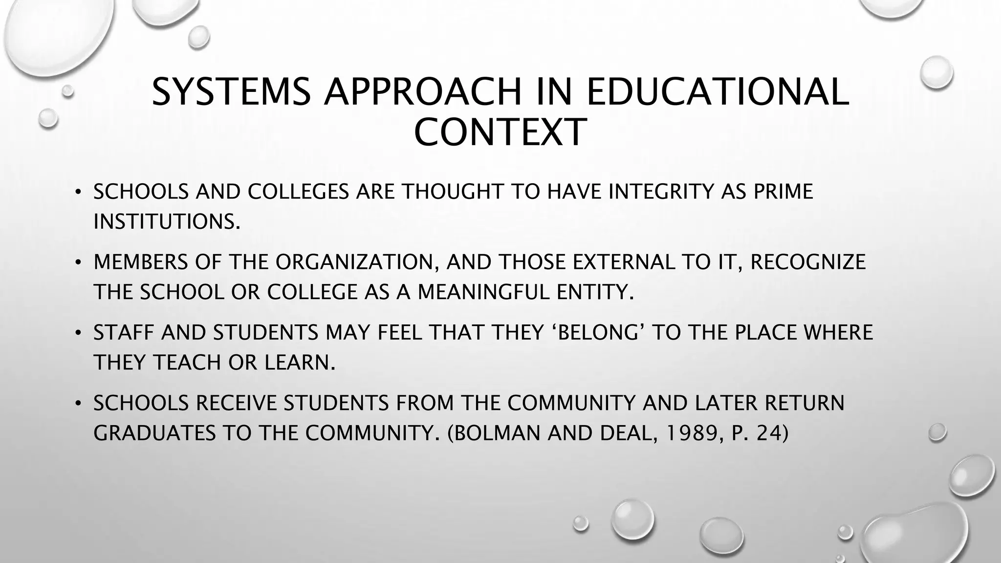 SYSTEMS APPROACH IN EDUCATIONAL
CONTEXT
• SCHOOLS AND COLLEGES ARE THOUGHT TO HAVE INTEGRITY AS PRIME
INSTITUTIONS.
• MEMBERS OF THE ORGANIZATION, AND THOSE EXTERNAL TO IT, RECOGNIZE
THE SCHOOL OR COLLEGE AS A MEANINGFUL ENTITY.
• STAFF AND STUDENTS MAY FEEL THAT THEY ‘BELONG’ TO THE PLACE WHERE
THEY TEACH OR LEARN.
• SCHOOLS RECEIVE STUDENTS FROM THE COMMUNITY AND LATER RETURN
GRADUATES TO THE COMMUNITY. (BOLMAN AND DEAL, 1989, P. 24)
 