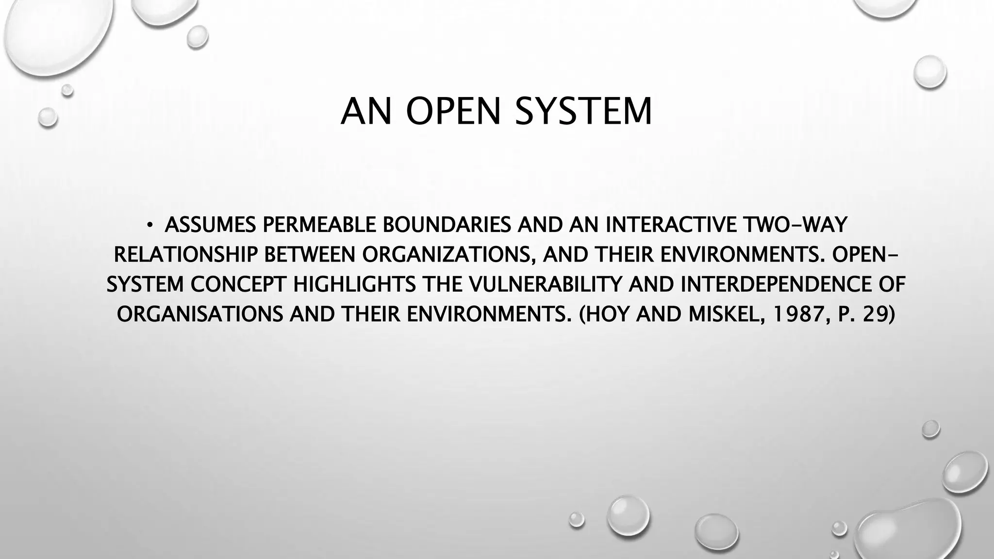 AN OPEN SYSTEM
• ASSUMES PERMEABLE BOUNDARIES AND AN INTERACTIVE TWO-WAY
RELATIONSHIP BETWEEN ORGANIZATIONS, AND THEIR ENVIRONMENTS. OPEN-
SYSTEM CONCEPT HIGHLIGHTS THE VULNERABILITY AND INTERDEPENDENCE OF
ORGANISATIONS AND THEIR ENVIRONMENTS. (HOY AND MISKEL, 1987, P. 29)
 