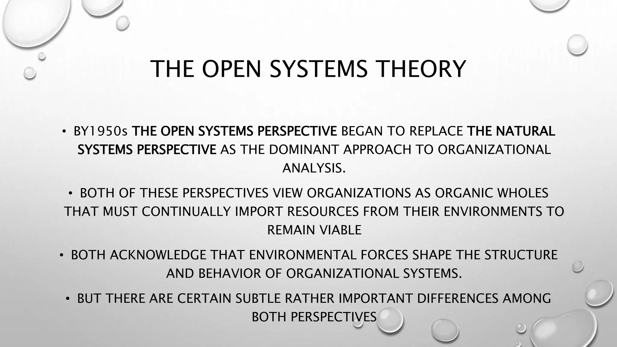 THE OPEN SYSTEMS THEORY
• BY1950s THE OPEN SYSTEMS PERSPECTIVE BEGAN TO REPLACE THE NATURAL
SYSTEMS PERSPECTIVE AS THE DOMINANT APPROACH TO ORGANIZATIONAL
ANALYSIS.
• BOTH OF THESE PERSPECTIVES VIEW ORGANIZATIONS AS ORGANIC WHOLES
THAT MUST CONTINUALLY IMPORT RESOURCES FROM THEIR ENVIRONMENTS TO
REMAIN VIABLE
• BOTH ACKNOWLEDGE THAT ENVIRONMENTAL FORCES SHAPE THE STRUCTURE
AND BEHAVIOR OF ORGANIZATIONAL SYSTEMS.
• BUT THERE ARE CERTAIN SUBTLE RATHER IMPORTANT DIFFERENCES AMONG
BOTH PERSPECTIVES
 