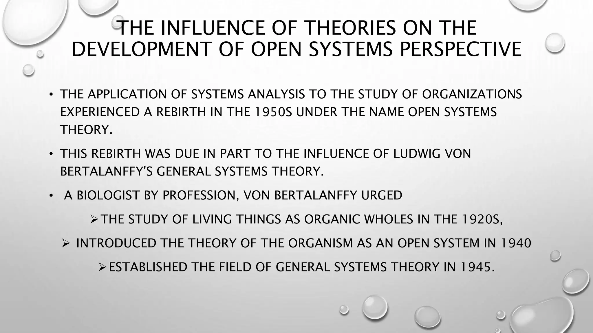THE INFLUENCE OF THEORIES ON THE
DEVELOPMENT OF OPEN SYSTEMS PERSPECTIVE
• THE APPLICATION OF SYSTEMS ANALYSIS TO THE STUDY OF ORGANIZATIONS
EXPERIENCED A REBIRTH IN THE 1950S UNDER THE NAME OPEN SYSTEMS
THEORY.
• THIS REBIRTH WAS DUE IN PART TO THE INFLUENCE OF LUDWIG VON
BERTALANFFY'S GENERAL SYSTEMS THEORY.
• A BIOLOGIST BY PROFESSION, VON BERTALANFFY URGED
THE STUDY OF LIVING THINGS AS ORGANIC WHOLES IN THE 1920S,
 INTRODUCED THE THEORY OF THE ORGANISM AS AN OPEN SYSTEM IN 1940
ESTABLISHED THE FIELD OF GENERAL SYSTEMS THEORY IN 1945.
 