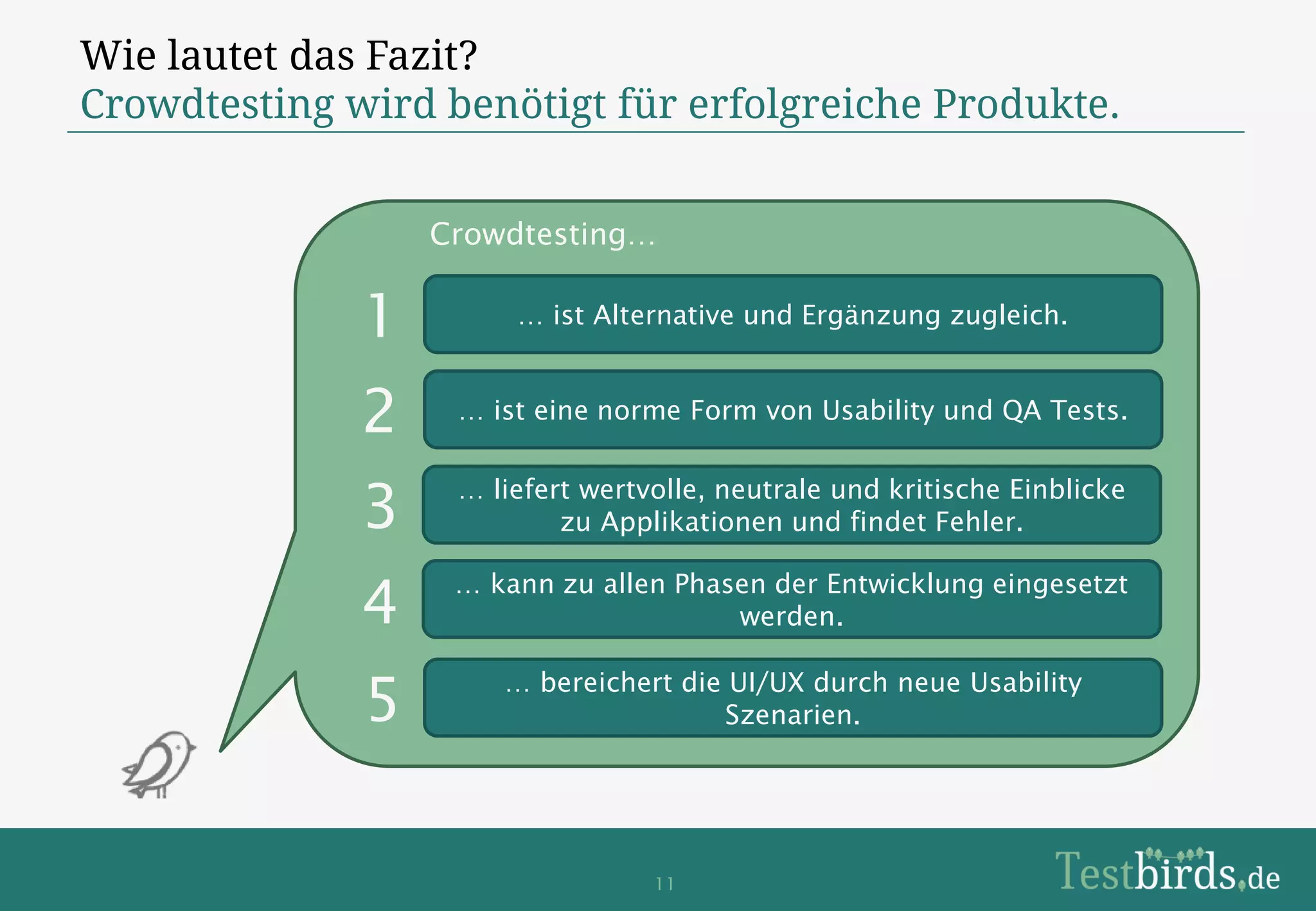 Wie lautet das Fazit?
Crowdtesting wird benötigt für erfolgreiche Produkte.


                  Crowdtesting…


              1        … ist Alternative und Ergänzung zugleich.



              2    … ist eine norme Form von Usability und QA Tests.



              3    … liefert wertvolle, neutrale und kritische Einblicke
                           zu Applikationen und findet Fehler.


              4    … kann zu allen Phasen der Entwicklung eingesetzt
                                       werden.


              5       … bereichert die UI/UX durch neue Usability
                                      Szenarien.




                                  11
 