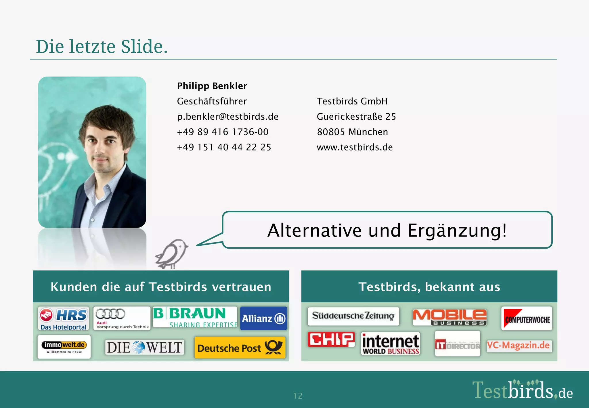 Die letzte Slide.
                    Philipp Benkler
                    Geschäftsführer               Testbirds GmbH
                    p.benkler@testbirds.de        Guerickestraße 25
                    +49 89 416 1736-00            80805 München
                    +49 151 40 44 22 25           www.testbirds.de




                                       Alternative und Ergänzung!

 Kunden die auf Testbirds vertrauen                       Testbirds, bekannt aus




                                             12
 