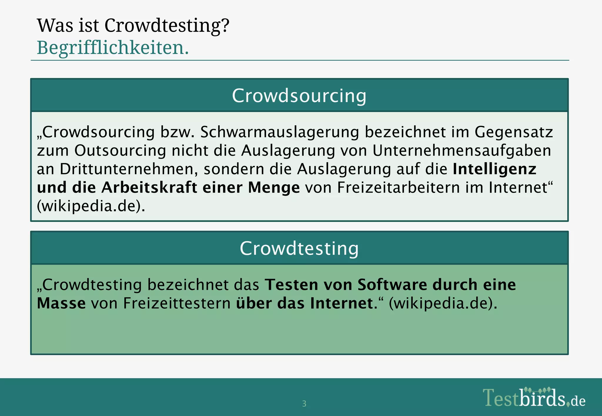 Was ist Crowdtesting?
Begrifflichkeiten.

                         Crowdsourcing
„Crowdsourcing bzw. Schwarmauslagerung bezeichnet im Gegensatz
zum Outsourcing nicht die Auslagerung von Unternehmensaufgaben
an Drittunternehmen, sondern die Auslagerung auf die Intelligenz
und die Arbeitskraft einer Menge von Freizeitarbeitern im Internet“
(wikipedia.de).

                          Crowdtesting
„Crowdtesting bezeichnet das Testen von Software durch eine
Masse von Freizeittestern über das Internet.“ (wikipedia.de).




                                  3
 