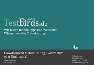 Wir testen mobile Apps und Webseiten.
Wir nennen das Crowdtesting.




Crowdsourced Mobile Testing – Alternative
oder Ergänzung?                             Philipp Benkler
                                            Geschäftsführer
mdays, Frankfurt                            +49 89 416 1736-00
05. Februar 2013                            p.benkler@testbirds.de
 