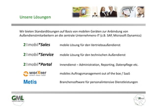 Unsere Lösungen


Wir bieten Standardlösungen auf Basis von mobilen Geräten zur Anbindung von
Außendienstmitarbeitern an die zentrale Unternehmens-IT (z.B. SAP, Microsoft Dynamics)

  2Bmobil*Sales             mobile Lösung für den Vertriebsaußendienst

  2Bmobil*Service           mobile Lösung für den technischen Außendienst

  2Bmobil*Portal            Innendienst – Administration, Reporting, Datenpflege etc.

                            mobiles Auftragsmanagement out of the box / SaaS

  Metis                     Branchensoftware für personalintensive Dienstleistungen
 