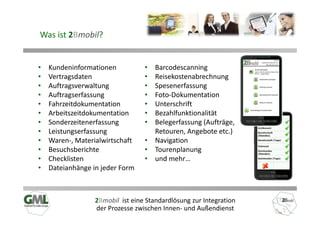 Was ist 2Bmobil?


•   Kundeninformationen           • Barcodescanning
•   Vertragsdaten                 • Reisekostenabrechnung
•   Auftragsverwaltung            • Spesenerfassung
•   Auftragserfassung             • Foto-Dokumentation
•   Fahrzeitdokumentation         • Unterschrift
•   Arbeitszeitdokumentation      • Bezahlfunktionalität
•   Sonderzeitenerfassung         • Belegerfassung (Aufträge,
•   Leistungserfassung              Retouren, Angebote etc.)
•   Waren-, Materialwirtschaft    • Navigation
•   Besuchsberichte               • Tourenplanung
•   Checklisten                   • und mehr…
•   Dateianhänge in jeder Form



                  2Bmobil ist eine Standardlösung zur Integration
                  der Prozesse zwischen Innen- und Außendienst
 