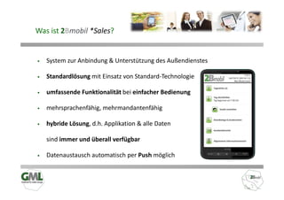 Was ist 2Bmobil *Sales?


•   System zur Anbindung & Unterstützung des Außendienstes

•   Standardlösung mit Einsatz von Standard-Technologie

•   umfassende Funktionalität bei einfacher Bedienung

•   mehrsprachenfähig, mehrmandantenfähig

•   hybride Lösung, d.h. Applikation & alle Daten

    sind immer und überall verfügbar

•   Datenaustausch automatisch per Push möglich
 
