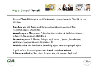 Was ist 2Bmobil*Portal?


2Bmobil*Portal bietet eine multifunktionale, browserbasierte Oberfläche und
dient zur

Erstellung von z.B. Tages- und Kundeninformationen, Aktionsinfos,
Flächenabfragen, Checklisten
Verwaltung und Pflege von z.B. Kundenstammdaten, Artikelinformationen,
Listungen, Tourenpläne, Statistiken
Auswertung von z.B. Photos, Belegen jeglicher Art, Spesen, Reisekosten,
Wettbewerbsinformationen, Reporting, BI
Administration z.B. der Geräte, Berechtigungen, Vertretungsregelungen

Zugriff auf das 2Bmobil System von überall und ohne weitere
Softwareinstallation über einen Browser wie z.B. Internet Explorer!
 