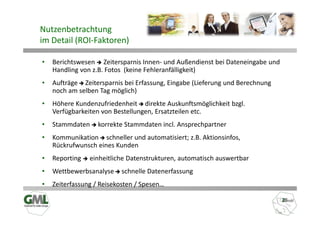 Nutzenbetrachtung
im Detail (ROI-Faktoren)

•   Berichtswesen Zeitersparnis Innen- und Außendienst bei Dateneingabe und
    Handling von z.B. Fotos (keine Fehleranfälligkeit)
•   Aufträge Zeitersparnis bei Erfassung, Eingabe (Lieferung und Berechnung
    noch am selben Tag möglich)
•   Höhere Kundenzufriedenheit direkte Auskunftsmöglichkeit bzgl.
    Verfügbarkeiten von Bestellungen, Ersatzteilen etc.
•   Stammdaten     korrekte Stammdaten incl. Ansprechpartner
•   Kommunikation schneller und automatisiert; z.B. Aktionsinfos,
    Rückrufwunsch eines Kunden
•   Reporting   einheitliche Datenstrukturen, automatisch auswertbar
•   Wettbewerbsanalyse    schnelle Datenerfassung
•   Zeiterfassung / Reisekosten / Spesen…
 