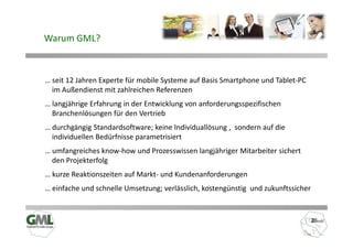 Warum GML?



… seit 12 Jahren Experte für mobile Systeme auf Basis Smartphone und Tablet-PC
  im Außendienst mit zahlreichen Referenzen
… langjährige Erfahrung in der Entwicklung von anforderungsspezifischen
  Branchenlösungen für den Vertrieb
… durchgängig Standardsoftware; keine Individuallösung , sondern auf die
  individuellen Bedürfnisse parametrisiert
… umfangreiches know-how und Prozesswissen langjähriger Mitarbeiter sichert
  den Projekterfolg
… kurze Reaktionszeiten auf Markt- und Kundenanforderungen
… einfache und schnelle Umsetzung; verlässlich, kostengünstig und zukunftssicher
 