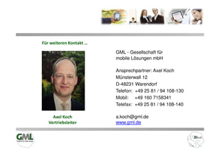Für weiteren Kontakt …

                         GML - Gesellschaft für
                         mobile Lösungen mbH

                         Ansprechpartner: Axel Koch
                         Münsterwall 12
                         D-48231 Warendorf
                         Telefon: +49 25 81 / 94 108-130
                         Mobil: +49 160 7158341
                         Telefax: +49 25 81 / 94 108-140

     Axel Koch           a.koch@gml.de
   Vertriebsleiter       www.gml.de
 