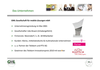 Das Unternehmen


GML Gesellschaft für mobile Lösungen mbH

   Unternehmensgründung im Mai 2001

   Gesellschafter Udo Braam (Inhabergeführt)

   Firmensitz: Warendorf / z. Zt. 18 Mitarbeiter

   Kunden: Kleine, mittelständische & multinationale Unternehmen

   u. a. Partner der Telekom und PTV AG

   Gewinner des Telekom Innovationspreis 2010 mit worXter
 