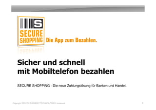 Sicher und schnell
    mit Mobiltelefon bezahlen
    SECURE SHOPPING - Die neue Zahlungslösung für Banken und Handel.




Copyright SECURE PAYMENT TECHNOLOGIES, Innsbruck                       1
 