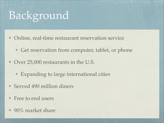 Background
Online, real-time restaurant reservation service!
Get reservation from computer, tablet, or phone!
Over 25,000 restaurants in the U.S.!
Expanding to large international cities!
Served 490 million diners!
Free to end users!
90% market share

 