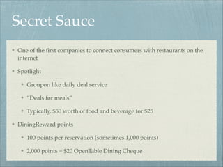 Secret Sauce
One of the ﬁrst companies to connect consumers with restaurants on the
internet!
Spotlight!
Groupon like daily deal service!
“Deals for meals”!
Typically, $50 worth of food and beverage for $25 !
DiningReward points!
100 points per reservation (sometimes 1,000 points)!
2,000 points = $20 OpenTable Dining Cheque

 