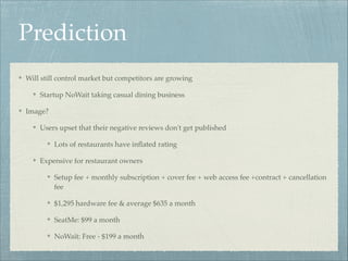 Prediction
Will still control market but competitors are growing!
Startup NoWait taking casual dining business!
Image?!
Users upset that their negative reviews don't get published!
Lots of restaurants have inﬂated rating!
Expensive for restaurant owners!
Setup fee + monthly subscription + cover fee + web access fee +contract + cancellation
fee!
$1,295 hardware fee & average $635 a month!
SeatMe: $99 a month!
NoWait: Free - $199 a month

 