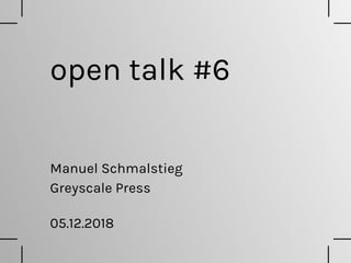 open talk #6
Greyscale Press
Manuel Schmalstieg
05.12.2018
 