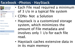 facebook –Photos - HayStack
        • Each File read required a minimum
          of 3 i/o in a typical file system
        • CDNs- Not a Solution
        • Haystack is a customized storage
Statistics



          system, which minimizes the
What is Facebook

Technical challenges

Front End
          amount of File metadata and
          involves only 1 i/o for each file
Data arch

Services architecture


          read.
        • Haystack caches extensive data in
          in its main memory
 