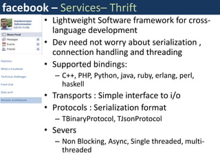 facebook – Services– Thrift
                        • Lightweight Software framework for cross-
                          language development
                        • Dev need not worry about serialization ,
                          connection handling and threading
                        • Supported bindings:
Statistics

What is Facebook

Technical challenges       – C++, PHP, Python, java, ruby, erlang, perl,
Front End                    haskell
                        • Transports : Simple interface to i/o
Data arch

Services architecture


                        • Protocols : Serialization format
                           – TBinaryProtocol, TJsonProtocol
                        • Severs
                           – Non Blocking, Async, Single threaded, multi-
                             threaded
 
