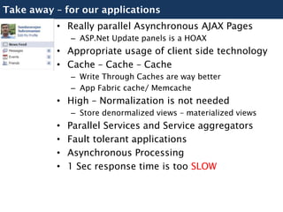 Take away – for our applications
          • Really parallel Asynchronous AJAX Pages
              – ASP.Net Update panels is a HOAX
          • Appropriate usage of client side technology
          • Cache – Cache – Cache
              – Write Through Caches are way better
              – App Fabric cache/ Memcache
          • High – Normalization is not needed
              – Store denormalized views – materialized views
          •   Parallel Services and Service aggregators
          •   Fault tolerant applications
          •   Asynchronous Processing
          •   1 Sec response time is too SLOW
 